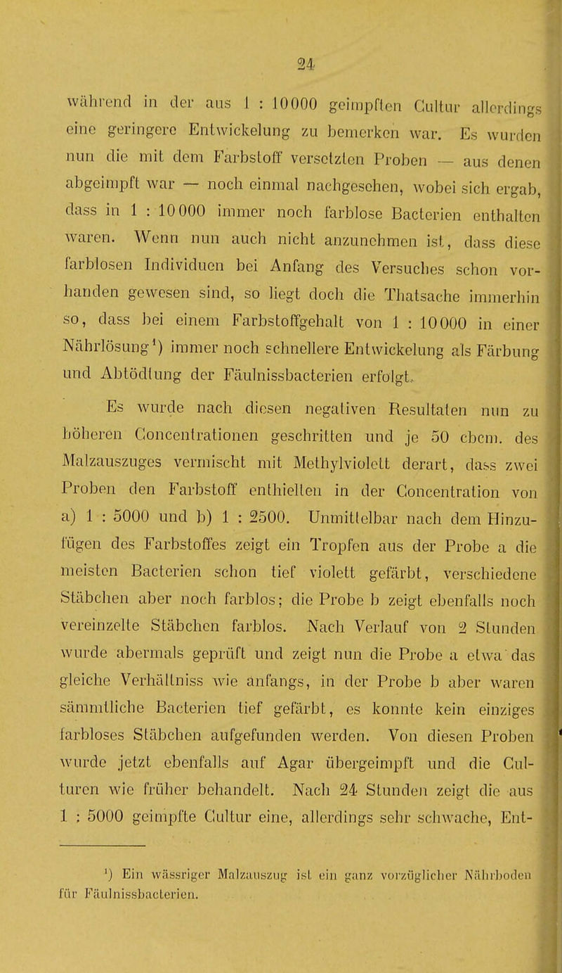 während in der aus 1 : 10000 geimpflen Gultiir allerdings eine geringere Entwickelung zu bemerken war. Es wurden nun die mit dem Farbslofi' verselzlcn Proben — aus denen abgeinipft war — noch einmal nachgesehen, wobei sich ergab, dass in 1 : 10000 immer noch farblose Bacterien enthalten waren. Wenn nun auch nicht anzunehmen ist, dass diese farblosen Individuen bei Anfang des Versuches schon vor- handen gewesen sind, so liegt doch die Thatsache iminerhin so, dass bei einem Farbstoffgehalt von 1 : 10000 in einer Nährlösung') immer noch schnellere Entwickelung als Färbung und Abtödlung der Fäulnissbacterien erfolgt.. Es wurde nach diesen negativen Resultaten nun zu höheren Concentrationen geschritten und je 50 cbcni. des Malzauszuges vermischt mit Methylviolett derart, dass zwei Proben den Farbstoff enthiell en in der Goncentration von a) 1 : 5000 und b) 1 : 2500. Unmitlelbar nach dem Hinzu- fügen des Farbstoffes zeigt ein Tropfen aus der Probe a die meisten Bacterien schon tief violett gefärbt, verschiedene Stäbchen aber noch farblos; die Probe b zeigt ebenfalls noch vereinzelte Stäbchen farblos. Nach Verlauf von 2 Stunden wurde abermals geprüft und zeigt nun die Probe a etwa das gleiche Verhältniss wie anfangs, in der Probe b aber waren sämmtliche Bacterien tief gefärbt, es konnte kein einziges farbloses Stäbchen aufgefunden werden. Von diesen Proben wurde jetzt ebenfalls auf Agar übergeimpft und die Cul- turen Avie früher behandelt. Nach 24 Stunden zeigt die aus 1 ; 5000 geimpfte Gultur eine, allerdings sehr schwache, Ent- ') Ein wässriger Malziuiszug isl ein {ranz vorzügliclier Niiliiboden für FäulnissbacLericii.