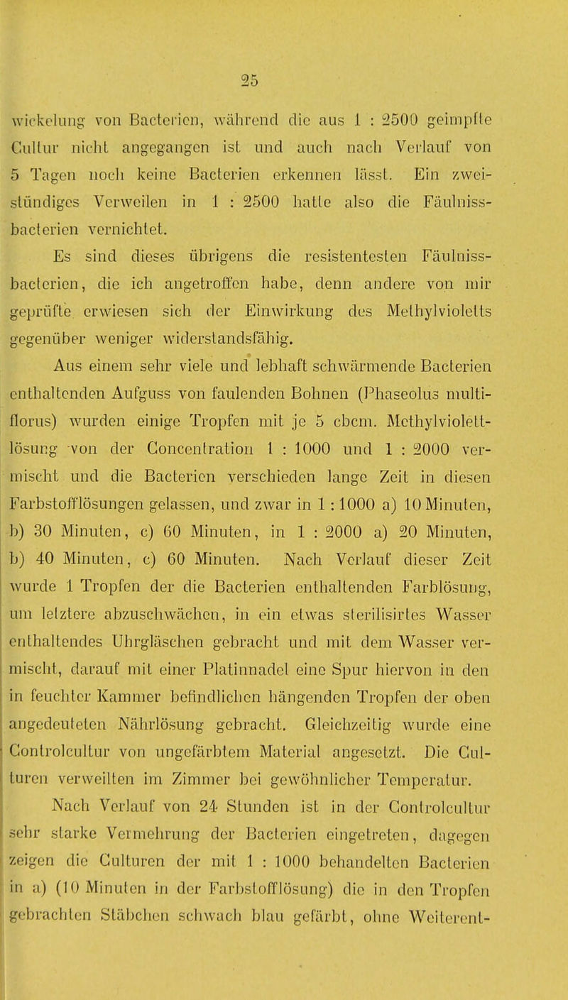 Wickelung von Bactcricn, während die aus 1 : 2500 geimpfte Cullur nicht angegangen ist und auch nach Verlauf von 5 Tagen noch keine Bacterien erkennen lässt. Ein zwei- sli^indiges Verweilen in 1 : 2500 hatte also die Fäulniss- bacterien vernichtet. Es sind dieses übrigens die resistentcsten Fäulniss- bacterien, die ich angetrofi'cn habe, denn andere von mir geprüfte erwiesen sich der Einwirkung des Methylvioletts gegenüber weniger widerstandsfähig. Aus einem sehr viefe und lebhaft schwärmende Bacterien enthaltenden Aufguss von faulenden Bohnen (Pliaseolus niulti- florus) wurden einige Tropfen mit je 5 cbcm. Methylviolett- lösung von der Goncenfration 1 : 1000 und 1 : 2000 ver- mischt und die Bacterien verschieden lange Zeit in diesen FarbstofTlösungen gelassen, und zwar in 1:1000 a) 10 Minuten, b) 30 Minuten, c) 60 Minuten, in 1 : 2000 a) 20 Minuten, b) 40 Minuten, c) 60 Minuten. Nach Verlauf dieser Zeit wurde 1 Tropfen der die Bacterien enthaltenden Farblösung, um letztere abzuschwächen, in ein etwas sterilisirtes Wasser enthaltendes Uhrgläschen gebracht und mit dem Wasser ver- mischt, darauf mit einer Platinnadel eine Spur hiervon in den in feuchter Kammer befindlichen hängenden Tropfen der oben angedeuteten Nährlösung gebracht. Gleichzeitig wurde eine Controlcultur von ungefärbtem Material angesetzt. Die Cul- turen verweilten im Zimmer bei gewöhnlicher Temperatur. Nach Verlauf von 24 Stunden ist in der Controlcultur sehr starke Vermehrung der Bacterien eingetreten, dagegen zeigen die Culturen der mit 1 : 1000 behandelten Bacterien in a) (10 Minuten in der Farbstofflösung) die in den Tropfen gebrachten Stäbchen schwach blau gefärbt, ohne Weilerent-