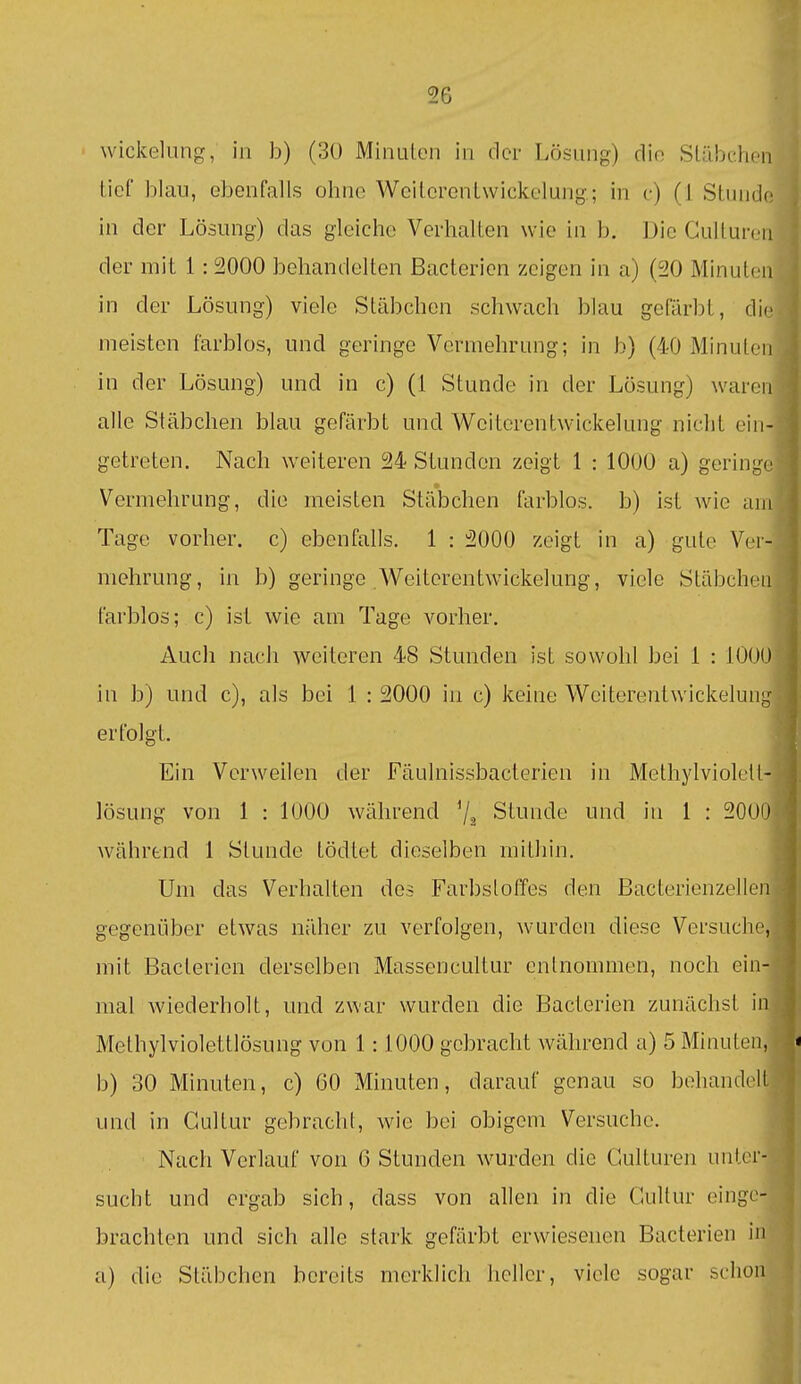 Wickelung, in b) (30 Minulcn in der Lösung) die SLübehen tief blau, ebenfalls ohne Weilerenlwickelung; in c) (1 Stunde in der Lösung) das gleiche Verhalten wie in b. Die Culture der mit 1: 2000 behandelten Bacterien zeigen in a) (20 Minutei in der Lösung) viele Stäbchen schwach blau gefärbt, die meisten farblos, und geringe Vermehrung; in b) (40 Minute in der Lösung) und in c) (1 Stunde in der Lösung) warei alle Stäbchen blau gefärbt und Wciterentwickelung nicht ein getreten. Nach weiteren 24 Stunden zeigt 1 : 1000 a) geringe Vermehrung, die meisten Stäbchen farblos, b) ist wie ar Tage vorher, c) ebenfalls. 1 : 2000 zeigt in a) gute Ver- mehrung, in b) geringe Weiterentwickelung, viele Stäbche farblos; c) ist wie am Tage vorher. Auch nach weiteren 48 Stunden ist sowohl bei 1 : 1000 in b) und c), als bei 1 : 2000 in c) keine Weiterentwickelun erfolgt. Ein Verweilen der Fäulnissbacterien in Methylviolelt- lösung von 1 : 1000 während Stunde und in 1 : 20O0 während 1 Stunde tödtet dieselben mithin. Um das Verhalten des Farbstoffes den Bacterienzelle gegeni^iber etwas näher zu verfolgen, wurden diese Versuche mit Bacterien derselben Massencultur entnommen, noch ein mal wiederholt, und zwar wurden die Bacterien zunächst ii Methylviolettlösung von 1:1000 gebracht während a) 5 Minuten b) 30 Minuten, c) 60 Minuten, darauf genau so beliandel und in Gultur gebracht, wie bei obigem Versuche. Nach Verlauf von 6 Stunden wurden die Gulturen unter sucht und ergab sich, dass von allen in die Gultur einge brachten und sich alle stark gefärbt erwiesenen Bacterien i a) die Stäbchen bereits merklich heller, viele sogar scho