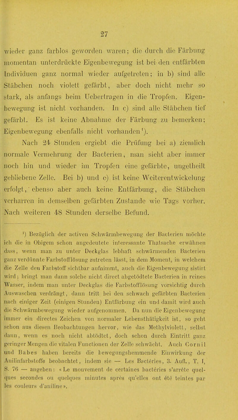 wieder ganz farblos geworden waren; die durch die Färbung momentan unterdrückte Eigenbewegung ist bei den entfärbten Individuen ganz normal wieder aufgetreten; in b) sind alle Stäbchen noch violett gefärbt, aber doch nicht mehr so stark, als anfangs beim Uebertragen in die Tropfen. Eigen- bewegung ist nicht vorhanden. In c) sind alle Stäbchen tief gefärbt. Es ist keine Abnahme der Färbung zu bemerken; Eigenbew'egung ebenfalls nicht vorhanden'). Nach 24 Stunden ergiebt die Prüfung bei a) ziemlich normale Vermehrung der Bacterien, man sieht aber immer noch hin und wieder im Tropfen eine gefärbte, ungetheilt gebliebene Zelle. Bei b) und c) ist keine Weiterentwickelung erfolgt, ebenso aber auch keine Entfärbung, die Stäbchen verharren in demselben gefärbten Zustande Avie Tags vorher. Nach weiteren 48 Stunden derselbe Befund. ') Bezüglich der acUven Sehwärmbewegung der Bacterien niöchle ich die in Obigem sclion angedeutete interessante Tlialsaclie erwähnen dass, wenn man zu unter Deckglas lebhaft schwärmenden Bacterien ganz verdünnte Farhstofflösung zutreten lässt, in dem Moment, in welchem die Zelle den Farbstoff sichtbar aufnimmt, auch die Eigenbewegung sistii t wird; bringt man dann solche nicht direct abgetödtete Bacterien in reines Wasser, indem mau unter Deckglas die Farbstofflösung vorsichtig durch Auswaschen verdrängt, dann tritt bei den schwach gefärbten Bacterien nach einiger Zeit (einigen Stunden) Entfärbung ein und damit wird auch die Schwärmbewegung wieder aufgenommen. Da nun die Eigenbewogung immer ein directes Zeichen von normaler Lebensthätigkeit ist, so geht schon aus diesen Beobachtungen hervor, wie das Methylviolett, selbst dann, wenn es noch nicht abtödtet, doch schon durch Eintritt ganz geringer Mengen die vitalen Functionen der Zelle schwächt. Auch Gornil und Babes haben bereits die bevvegungsliemmende Einwirkung der Anilinfarbsloffe beobachtet, indem sie — Les Bacteries, 3. Aufl., T. T, S. 70 — angeben: « Le mouvement de certaines bacteries s'arrete quel- ques secondes ou <{uel(iucs minutes apres qu'clles ont 6te teintes par les couleurs d'auiline».