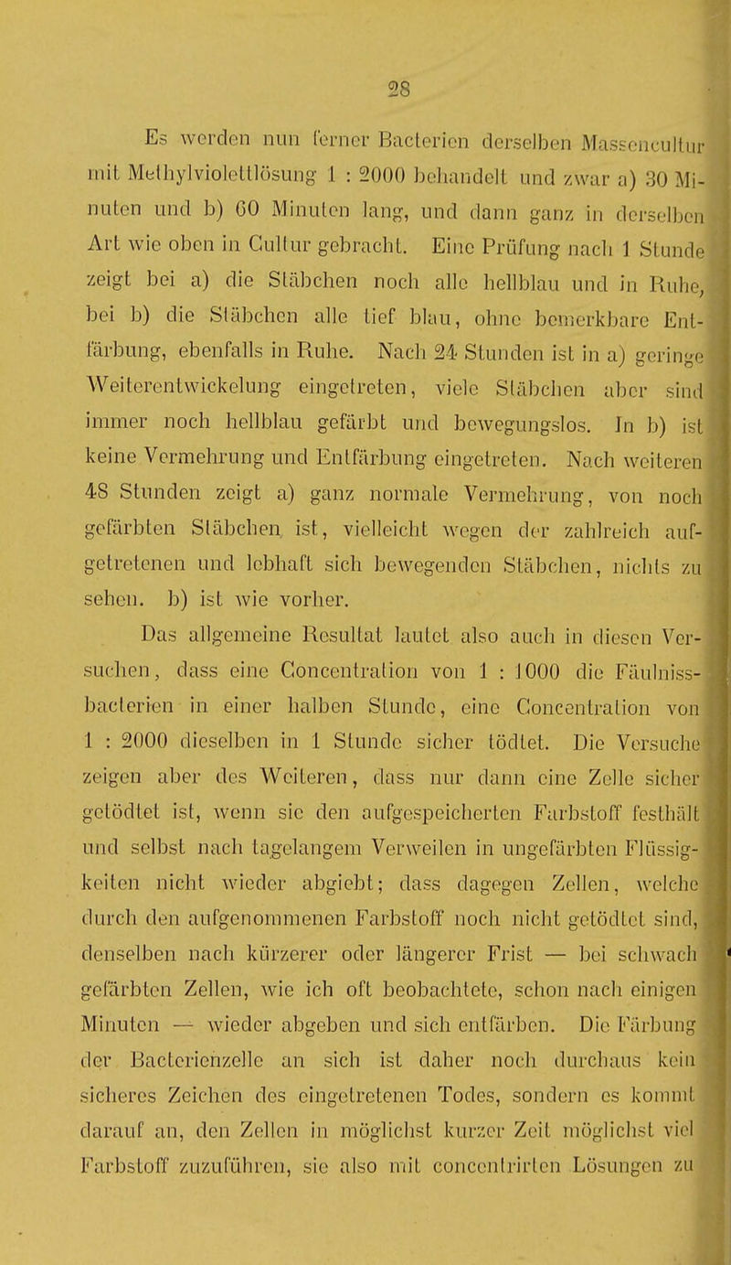 Es werden nun Corner Bacterien derselben Mas&oncultur mit Methylvioleltlüsung 1 : 2000 behandelt und zwar a) 30 Mi- nuten und b) 60 Minuten lang, und dann ganz in derselben Art wie oben in Gullur gebracht. Eine Prüfung nach 1 Stunde zeigt bei a) die Stcäbchen noch alle hellblau und in Ruhe, bei b) die Stäbchen alle tief blau, ohne bemerkbare Ent- färbung, ebenfalls in Ruhe. Nach 24 Stunden ist in a) gorinj^-j Weiterentwickelung eingetreten, viele Stäbchen aber sind immer noch hellblau gefärbt und bewegungslos. In b) ist keine Vermehrung und Entfärbung eingetreten. Nach weiteren 48 Stunden zeigt a) ganz normale Vermehrung, von noch gefärbten Stäbchen, ist, vielleicht wegen der zahlreich auf- getretenen und lebhaft sich bewegenden Stäbchen, nichts zu sehen, b) ist wie vorher. Das allgemeine Resultat lautet also auch in diesen Ver- suchen, dass eine Concentration von 1 : 1000 die Fäulniss- baclerien in einer halben Stunde, eine Concentration von 1 : 2000 dieselben in 1 Stunde sicher tödtet. Die Versuche zeigen aber des Weiteren, dass nur dann eine Zelle sicher getödtet ist, wenn sie den aufgespeicherten Farbstoff festhält und selbst nach tagelangem Verweilen in ungefärbten Flüssig- keiten nicht wieder abgiebt; dass dagegen Zellen, welche durch den aufgenommenen Farbstoff nocli nicht getödtet sind, denselben nach kürzerer oder längerer Frist — bei schwach gefärbten Zellen, wie ich oft beobachtete, schon nach einigen Minuten — wieder abgeben und sich entfärben. Die Färbung der Bactericnzellc an sich ist daher noch durchaus kein sicheres Zeichen des eingetretenen Todes, sondern es kommt darauf an, den Zellen in möglichst kurzer Zeit möglichst viel L^irbstoff zuzuführen, sie also mit concenirirten Lösungen z';