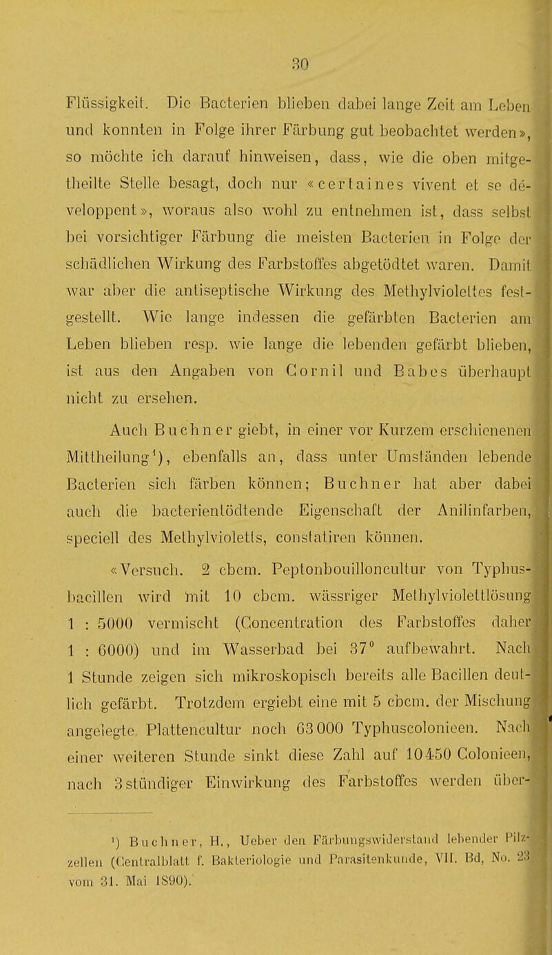 Flüssigkeit. Die Bacterien blieben dabei lange Zeit am Leben und konnten in Folge ihrer Färbung gut beobachtet werden», so möchte ich darauf hinweisen, dass, wie die oben mitgo- theilte Stelle besagt, doch nur «certaines vivent et se d('- veloppont», woraus also wohl zu entnehmen ist, dass selbsl bei vorsichtiger Färbung die meisten Bacterien in Folge dci- schädlichen Wirkung des Farbstoffes abgetödtet waren. Daniii war aber die antiseptische Wirkung des Methylvioleltes fe.sl- gestellt. Wie lange indessen die gefärbten Bacterien am Leben blieben resp. wie lange die lebenden gefärbt blieben, ist aus den Angaben von Cornil und Babes überhaupt nicht zu ersehen. Auch Buchn er giebt, in einer vor Kurzem erschienenen Mittheilung'), ebenfalls an, dass unter Umständen lebende Bacterien sich färben können; Buchner hat aber dabei auch die bacterientödtende Eigenschaft der Anilinfarben, speciell des Melhylvioletls, constatiren können. «Versuch. 2 cbcm. Peptonbouilloncultur von Typhus- bacillen wird )ml 10 cbcm. wässriger Methylviolettlösimg 1 : 5000 vermischt (Concentration des Farbstoffes daher 1 : 6000) und im Wasserbad bei 37° aufbewahrt. Nacli 1 Stunde zeigen sich mikroskopisch bereits alle Bacillen deut- lich gefärbt. Trotzdem ergiebt eine mit 5 cbcm. der Mischung angelegte Plattencultur noch 03 000 Typhuscolonieen. Nadi * einer weiteren Stunde sinkt diese Zahl auf 10450 Colonieen, nach 3 stündiger Einwirkung des Farbstoffes werden übei- ') Büchner, H., Ueber Jen Färbungswidersland lebender Pilz- zellen (f'.entralblalt f. Bakteriologie und Parasileniamde, Vit. Bd, Nu. 'J'! vom 31. Mai 1S90).