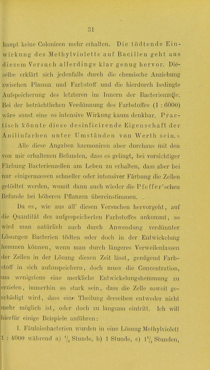 haiipt keine Colonicen mehr erhalten. Die tö dt ende Ein- wirkung des Methylviületts auf Bacillen geht aus diesem Versuch allerdings klar genug hervor. Die- selbe erklärt sich jedenfalls durch die chemische Anziehung zwischen Plasma und Farbstoff und die hierdurch bedingte Aufspeicherung des letzteren im Innern der Bacterienze^le. Bei der beträchtlichen Verdünnung des Farbstoffes (1 : 6000) wäre sonst eine so intensive Wirkung kaum denkbar. Prac- tisch könnte diese d e s i n f i c i r e n d e Eigenschaft der Anilinfarben unter Umständen von Werth sein.» Alle diese Angaben harmoniren aber durchaus mit den von mir erhaltenen Befunden, dass es gelingt, bei vorsichtiger Färbung'Bacterienzellen am Leben zu erhalten, dass aber bei nur einigermassen schneller oder intensiver Färbung die Zellen getödtet werden, womit dann auch wieder die Pfeffer'schen Befunde bei höheren Pflanzen übereinstimmen. Da es, wie aus all' diesen Versuchen hervorgeht, auf die Quantität des aufgespeicherten Farbstoffes ankommt, so wird man natürlich auch durch Anwendung verdünnter Lösungen Bacterien tödten oder doch in der Entwickelung hemmen können, wenn man durch längeres Verweilenlassen der Zellen in der Lösung diesen Zeit lässt, genügend Farb- stoff in sich aufzuspeichern, doch muss die Concentration, um wenigstens eine merkliche Entwickelungshemmung zu erzielen, immerhin so stark sein, dass die Zelle soweit ge- schädigt wird, dass eine Theilung derselben entweder nicht mehr möglich ist, oder doch zu langsam eintritt. Ich hierfür einige Beispiele anführen: I. Fäulnissbactorien wurden in eine Lösung Melhylviolett [l : 4000 während aj 7.^ Stunde, b) 1 Stunde, c) P/^ Stunden,