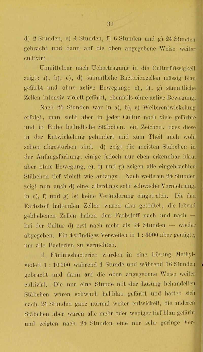 d) 3 SluiKÜen, o) 4 Stunden, f) G Stunden und g) 24 Stunden gebracht und dann auf die oben angegebene Weise weiter cultivirt. Unmittelbar nach Uebertragung in die Gulturflüssigkoit zeigt: a), b), c), d) sämmtliche Bacterienzellen massig blau gefärbt und ohne activc Bewegung; e), f), g) sämmlliclio Zellen intensiv violett gefärbt, ebenfalls ohne aclive Bewegung. Nach 24 Stunden war in a), b), c) Weiterentwickelung erfolgt, man sieht aber in jeder Cultur noch viele gefärbte und in Ruhe befindliche Stäbchen, ein Zeichen, dass diese in der Entwicklung gehindert und zum Theil auch wohl schon abgestorben sind, d) zeigt die meisten Stäbchen in der Anlängsfärbung, einige jedoch nur eben erkennbar blau, aber ohne Bewegung, e), f) und g) zeigen alle eingebrachten Stäbchen tief violett wie anfangs. Nach weiteren 24 Stunden zeigt nun auch d) eine, allerdings sehr schwache Vermehrung, in e), f) und g) ist keine Veränderung eingetreten. Die den Farbstoff haltenden Zellen waren also getödlet, die lebend gebliebenen Zellen haben den Farbstoff nach und nach — bei der Cultur d) erst nach mehr als 24 Stunden — wieder abgegeben. Ein 4stündiges Verweilen in 1 : 4000 aber genügte, um alle Bacterien zu vernichten. II. Fäulnissbacterien wurden in eine Lösung Methyl- violett 1 : 10 000 während 1 Stunde und während 16 Stunden gebracht und dann auf die oben angegebene Weise weiter cultivirt. Die nur eine Stunde mit der Lösung behandelten Stäbchen wären schwach hellblau gefärbt und hatten sich nach 24 Stunden ganz normal weiter entwickelt, die anderen Stäbchen aber waren alle mehr oder weniger tief blau gefärbt und zeigten nach 24 Stunden eine nur sehr geringe Ver-