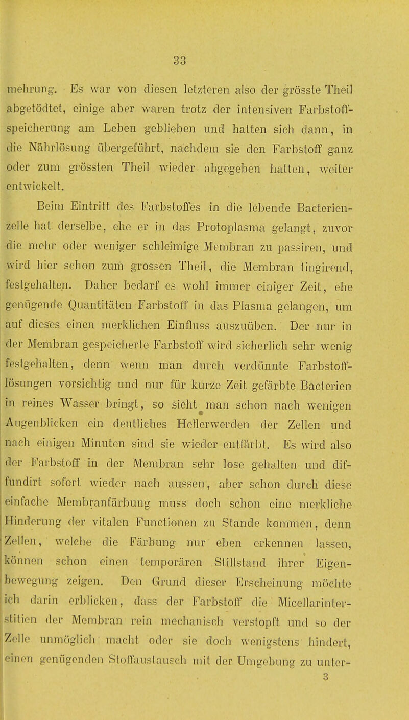 mehrung. Es war von diesen letzteren also der grössle Theil abgetödtet, einige aber waren trotz der intensiven Farbstofl- speicherung am Leben geblieben und halten sich dann, in die Nährlösung übergeführt, nachdem sie den Farbstoff ganz oder zum grösslen Theil wieder abgegeben hatten, weiter entwickelt. Beim Eintritt des Farbstoffes in die lebende Bacterien- zelle hat. derselbe, ehe er in das Protoplasma gelangt, zuvor die mehr oder weniger schleimige Membran zu passiren, und wird hier schon zum grossen Theil, die Membran tingirend, festgehalten. Daher bedarf es wohl immer einiger Zeit, ehe genügende Quantitäten Farbstoff in das Plasma gelangen, um auf dieses einen merklichen Einfluss auszuüben. Der nur in der Membran gespeicherte Farbstoff wird sicherlich sehr wenig festgehalten, denn wenn man durch verdünnte Farbstoff- lösungen vorsichtig und nur für kurze Zeit gefärbte Bacterien in reines Wasser bringt, so sieht man schon nach wenio'en Augenblicken ein deutliches Helierwerden der Zellen und nach einigen Minuten sind sie wieder entfärbt. Es wird also der Farbstoff in der Membran sehr lose gehalten und dif- fundirt sofort wieder nach aussen, aber schon durch diese einfache Membranfärbung muss doch schon eine merkliche Hinderung der vitalen Functionen zu Slande kommen, denn Zellen, welche die l^'ärbung nur eben erkennen lassen, können schon einen temporären Stillstand ihrer Eigen- bewegung zeigen. Den Grund dieser Erscheinung möchte ich darin erblicken, dass der Farbstoff die Micellarinter- stitien der Membran rein mechanisch verstopft und so der Zelle unmöglich macht oder sie doch wenigstens hindert, • iiion genügenden Stoffauslausch mit der Umgebung zu unter- 3