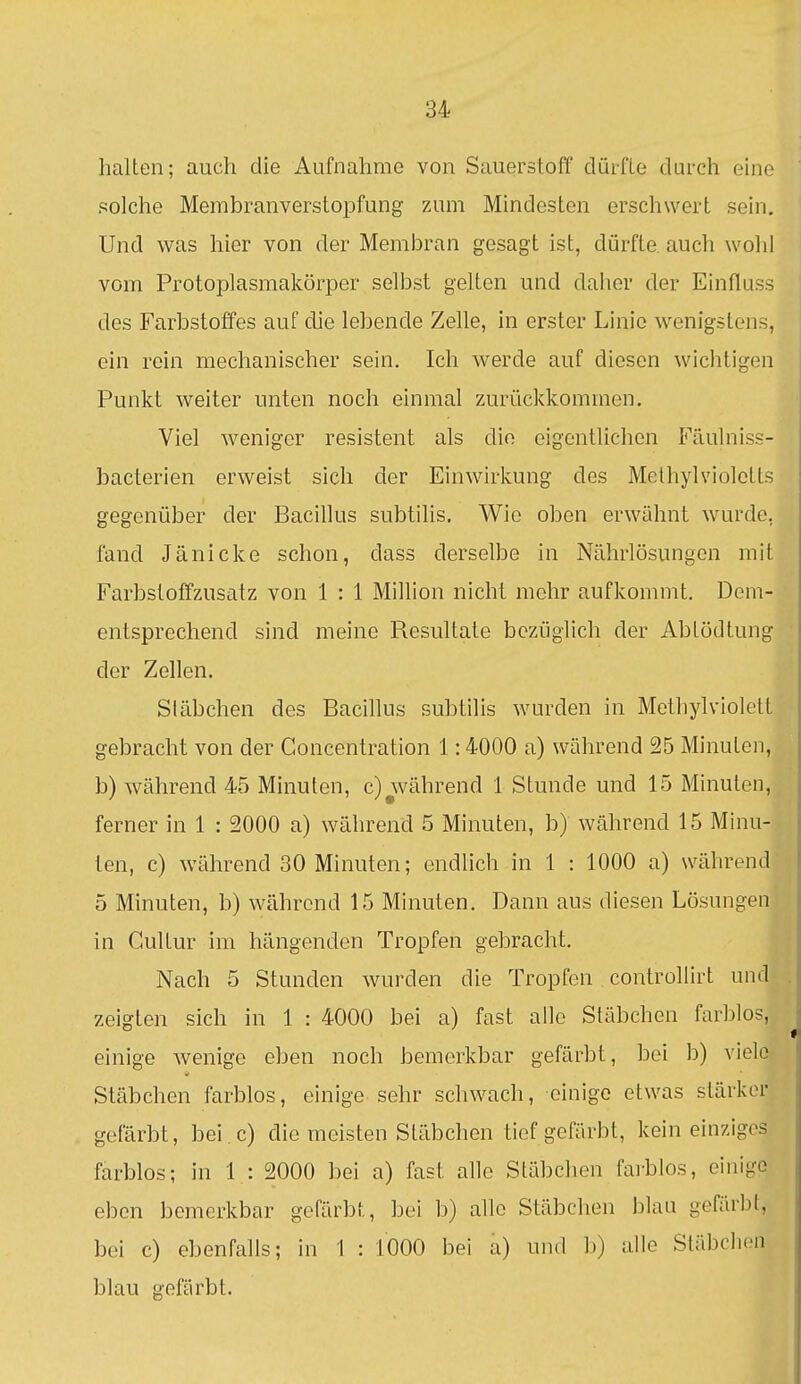 halten; auch die Aufnahme von Sauerstoff dürfte durch eine solche Membranverstopfung zum Mindesten erschwert sein. Und was hier von der Membran gesagt ist, dürfte auch wohl vom Protoplasmakörper selbst gelten und daher der Einfluss des Farbstoffes auf die lebende Zelle, in erster Linie wenigstens, ein rein mechanischer sein. Ich werde auf diesen wichtigen Punkt weiter unten noch einmal zurückkommen. Viel weniger resistent als die eigentlichen Fäuhiiss- bacterien erweist sich der Einwirkung des Methylviolotts gegenüber der Bacillus subtilis. Wie oben erwähnt wurde, fand Jänicke schon, dass derselbe in Nährlösungen mit Farbstoffzusatz von 1 : 1 Million nicht mehr aufkommt. Dem- entsprechend sind meine Resultate bezüglich der Abtödtung der Zellen. Stäbchen des Bacillus subtilis wurden in Methylviolelt gebracht von der Goncentration 1:4000 a) während 25 Minuten, b) während 45 Minuten, c) während 1 Stunde und 15 Minuten, ferner in 1 : 2000 a) während 5 Minuten, b) während 15 Minu- ten, c) während 30 Minuten; endlich in 1 : 1000 a) während 5 Minuten, b) während 15 Minuten. Dann aus diesen Lösungen in Gullur im hängenden Tropfen gebracht. -i Nach 5 Stunden wurden die Tropfen controHirt und' zeigten sich in 1 : 4000 bei a) fast alle Stäbchen farblos, einige wenige eben noch bemerkbar gefärbt, bei b) viele Stäbchen farblos, einige sehr schwach, einige etwas stärker gefärbt, bei .c) die meisten Stäbchen tief gefärbt, kein einziges farblos; in 1 : 2000 bei a) fast alle Stäbchen farblos, einige eben bemerkbar gefärbt, bei b) alle Stäbchen blau gefärbt, bei c) ebenfalls; in 1 : 1000 bei a) und b) alle Stäbchen blau gefärbt.