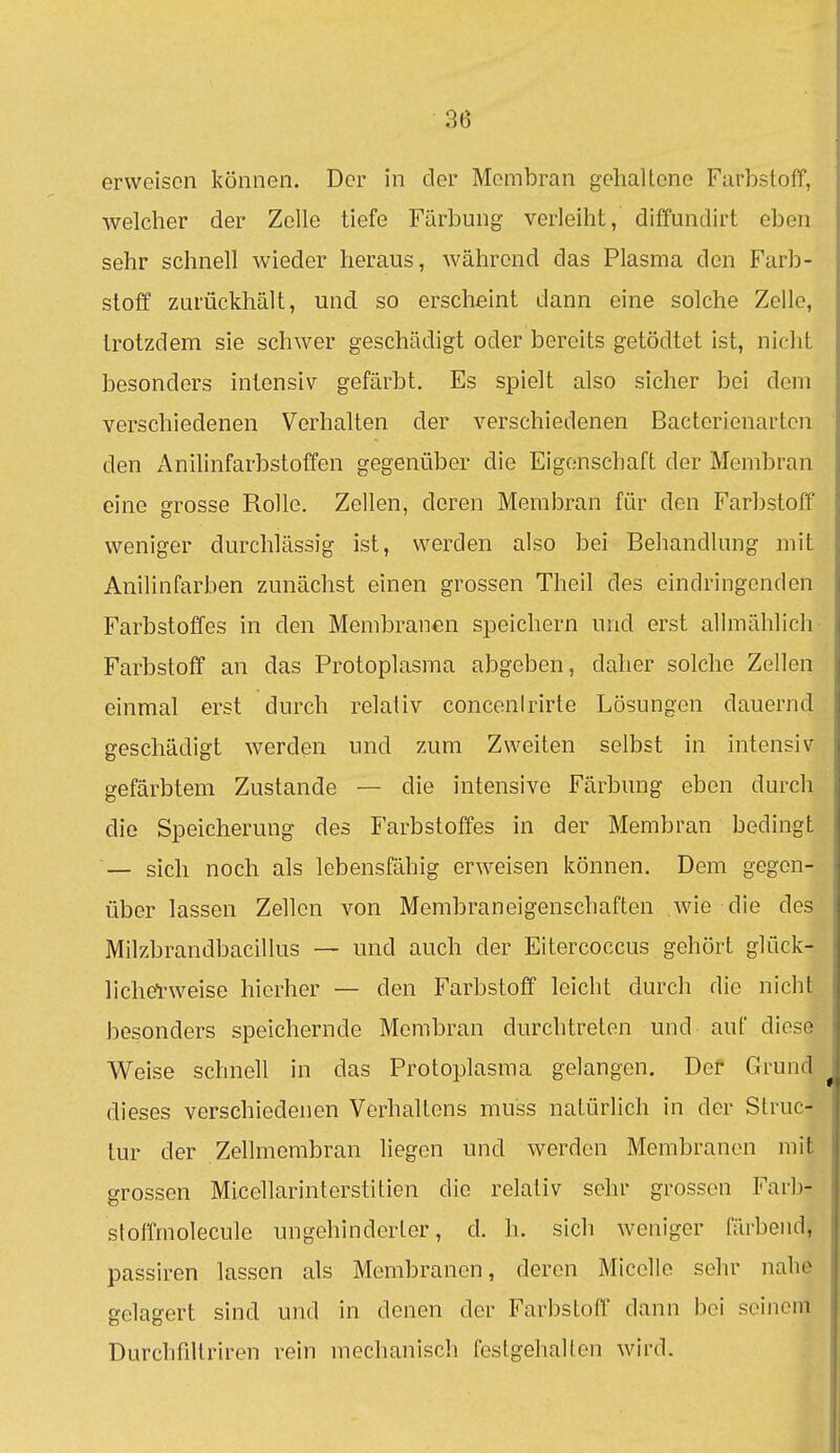 erweisen können. Der in der Membran gehaltene Farbstoff, welcher der Zelle tiefe Färbung verleiht, diffundirt eben sehr schnell wieder heraus, während das Plasma den Farb- stoff zurückhält, und so erscheint dann eine solche Zelle, trotzdem sie schwer geschädigt oder bereits getödtet ist, nicht besonders intensiv gefärbt. Es spielt also sicher bei dem verschiedenen Verhalten der verschiedenen Bacterienartcn den Anilinfarbstoffen gegenüber die Eigenschaft der Membran eine grosse Rolle. Zellen, deren Membran für den Farbstoff weniger durchlässig ist, werden also bei Behandlung mit Anilinfarben zunächst einen grossen Theil des eindringenden Farbstoffes in den Membranen speichern und erst allmählich Farbstoff an das Protoplasma abgeben, daher solche Zeilen einmal erst durch relativ concenirirte Lösungen dauernd geschädigt werden und zum Zweiten selbst in intensiv- gefärbtem Zustande — die intensive Färbung eben durch die Speicherung des Farbstoffes in der Membran bedingt — sich noch als lebensfähig erweisen können. Dem gegen- über lassen Zellen von Membraneigenschaften wie die des Milzbrandbacillus — und auch der Eitercoccus gehört glück- licherweise hierher — den Farbstoff leicht durch die nicht besonders speichernde Membran durchtreten und auf diese Weise schnell in das Protoplasma gelangen. Der Grund dieses verschiedenen Verhaltens muss natürlich in der Struc- lur der Zellmembran liegen und werden Membranen mit grossen Micellarinterstitien die relativ sehr grossen Farb- stotTmolecule ungehinderter, d. h. sich weniger färbend, passiren lassen als Membranen, deren Micelle sehr nahe gelagert sind und in denen der Farbstoff dann bei seinem Durchfiltriren rein mechanisch festgehalten wird.