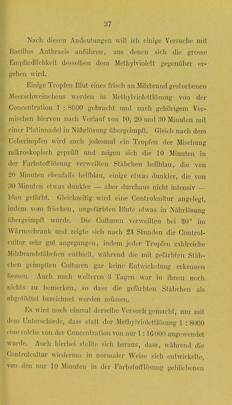 Nach diesen Andeutungen will ich einige Versuche mit Bacillus Anlhracis anführen, aus denen sich die grosse Empfindlichkeit desselben dem Methylviolett gegenüber er- geben wird. Einige Tropfen Blut eines frisch an Milzbrand gestorbenen Meerschweinchens werden in Methylviolettlösung von der Concenlration 1 : SOOO gebracht und nach gehörigem Ver- mischen hiervon nach Verlauf von 10, 20 und 30 Minuten mit einer Platinnadel in Nährlösung übergeimpft. Gleich nach dem Ueberimpfen wird auch jedesmal ein Tropfen der Mischung mikroskopisch geprüft und zeigen sich die 10 Minuten in der Farbstofflösung verweilten Stäbchen hellblau, die von :20 Minuten ebenfalls hellblau, einige etwas dunkler, die von 30 Minuten etwas dunkler — aber durchaus nicht intensiv — blau gefärbt. Gleichzeitig wird eine Gontrolcultur angelegt, indem vom frischen, ungefärbten Blute etwas in Nährlösunir übergeimpft wurde. Die Gulturen verweilten bei 30 im Wärmschrank und zeigte sich nach 24 Stunden die Gontrol- cultur sehr gut angegangen, indem jeder Tropfen zahlreiche Milzbrandstäbchen enthielt, während die mit gefärbten Stäb- chen geimpften Gulturen gar keine Entwickelung erkennen liessen. Auch nach weiteren 3 Tagen war in ihnen noch ]iichts zu bemerken, so dass die gefärbten Stäbchen als abgetödtet bezeichnet werden müssen. Es wird noch einmal derselbe Versuch gemacht, nur mit dem Unterschiede, dass statt der Methylviolettlösung 1 : 8000 eine solche von der Goncenlration von nur 1: IG ODO angewendet wurde. Auch hierbei stellte sich heraus, dass, während die Gontrolcultur wiederum in normaler Weise sich entwickelte, von den nur 10 Minuten in der Farbstoff lösung gebliebenen