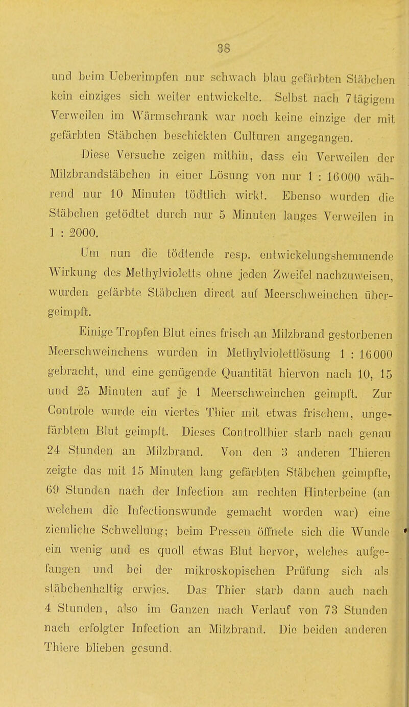 und beim Ucberinipfen nur schwach blau gcfiirbton Släbclien kein einziges sich weiter entwiclcclLc. Selbst nach 7tägigeni Verweilen im Wärmschrank war Jioch keine einzige der mit gefärbten Stäbchen beschickten Gulturcn angegangen. Diese Versuche zeigen mithin, dass ein Verweilen der Milzbrandstäbchen in einer Lösung von nur 1 : 16000 wäh- rend nur 10 Minuten tödtlich wirkt. Ebenso wurden die Stäbclien getödtet durch nur 5 Minuten langes Verweilen in 1 : 2000. Um nun die tödtende resp. entwickelungshemmende Wirkung des Methylvioletts ohne jeden Zweifel nachzuweisen, wurden gefärbte Stäbchen direct auf Meerschweinchen übor- geimpft. Einige Tropfen Blut eines frisch an Milzbrand gestorbenen Meerschweinchens wurden in Methylviolettlösung 1 : IG000 gebracht, und eine genügende Quantität hiervon nach 10, 15 und 25 Minuten auf je 1 Meerschweinchen geimpft. Zur Gontrole wurde ein viertes Thier mit etwas frischem, unge- i'äi-blem Blut geimpft. Dieses Gontrolthier starb nach genau 24 Stunden an Milzbrand. Von den 'S anderen Thieren zeigte das mit 15 Minuten lang gefärbten Stäbchen geimpfte, 69 Stunden nach der Infection am rechten Hinterbeine (an welchem die Infectionswunde gemacht worden war) eine ziemliche Schwellung; beim Pressen öffnete sich die Wunde ein wenig und es quoll etwas Blut hervor, welches aufge- fangen und bei der mikroskopischen Prüfung sich als släbchenhaltig erwies. Das Thier starb dann auch nach 4 Stunden, also im Ganzen nach Verlauf von 73 Stunden nach erfolgter Jnfection an Milzbrand. Die beiden anderen Thiere blieben gesund.