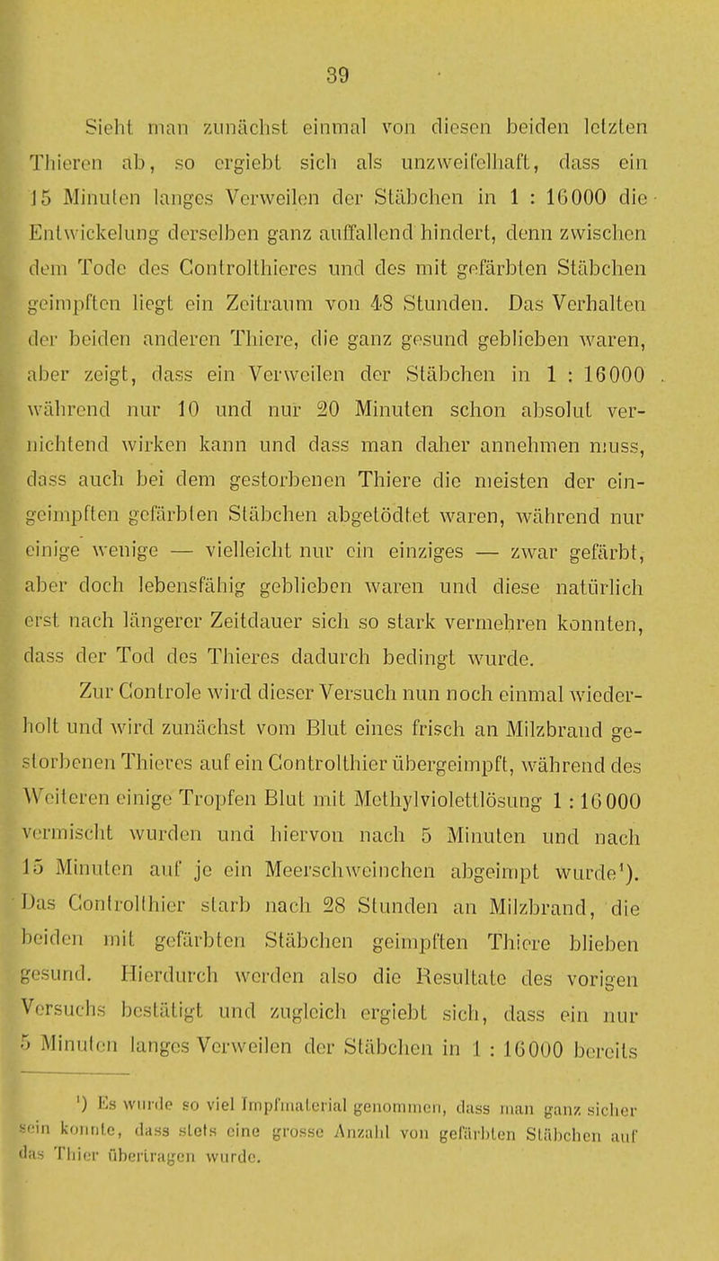 Sieht man 7Ainächst einmal von diesen beiden letzten Thiercn ab, so ergiebt sich als unzweilblhaft, dass ein J5 Minuten langes Verweilen der Stäbchen in 1 : IG000 die Entwickelung derselben ganz auffallend hindert, denn zwischen dem Tode des Controlthieres und des mit gefärbten Stäbchen Igeimpften liegt ein Zeitraum von 48 Stunden. Das Verhalten Ber beiden anderen Thiere, die ganz gesund geblieben waren, mber zeigt, dass ein Verweilen der Stäbchen in 1 : 16000 während nur 10 und nur 20 Minuten schon absolut ver- Bichtend wirken kann und dass man daher annehmen muss, pass auch bei dem gestorbenen Thiere die meisten der ein- geimpften gefärbten Stäbchen abgetödtet waren, während nur einige wenige — vielleicht nur ein einziges — zwar gefärbt, aber doch lebensfähig geblieben waren und diese natürlich erst nach längerer Zeitdauer sich so stark vermehren konnten, dass der Tod des Thieres dadurch bedingt wurde. Zur Gontrole wn'rd dieser Versuch nun noch einmal Avieder- holt und Avird zunächst vom Blut eines frisch an Milzbrand ge- storbenen Thieres auf ein Gontrolthier übergeimpft, während des ^Voiteren einige Tropfen Blut mit Methylviolettlösung 1 :16000 v(,'rmischt wurden und hiervon nach 5 Minuten und nach 15 Minuten auf je ein Meerschweinchen abgeinipt wurde'). Das Confrollhicr starb nach 28 Stunden an Milzbrand, die beiden mit gefärbten Stäbchen geimpften Thiere blieben gesund. Hierdurch werden also die Resultate des vorigen Versuchs bestätigt und zugleich ergiebt sich, dass ein nur ■> Minuten langes Verweilen der Stäbchen in 1 : 16000 bereits ') Es wurde so viel Impriiial.crial genomiiieii, dass man ganz sicher sein koiirilc, dass stets eine grosso Anzalil von gelarbten Stäbchen auf das Thier nberlragen wurde.