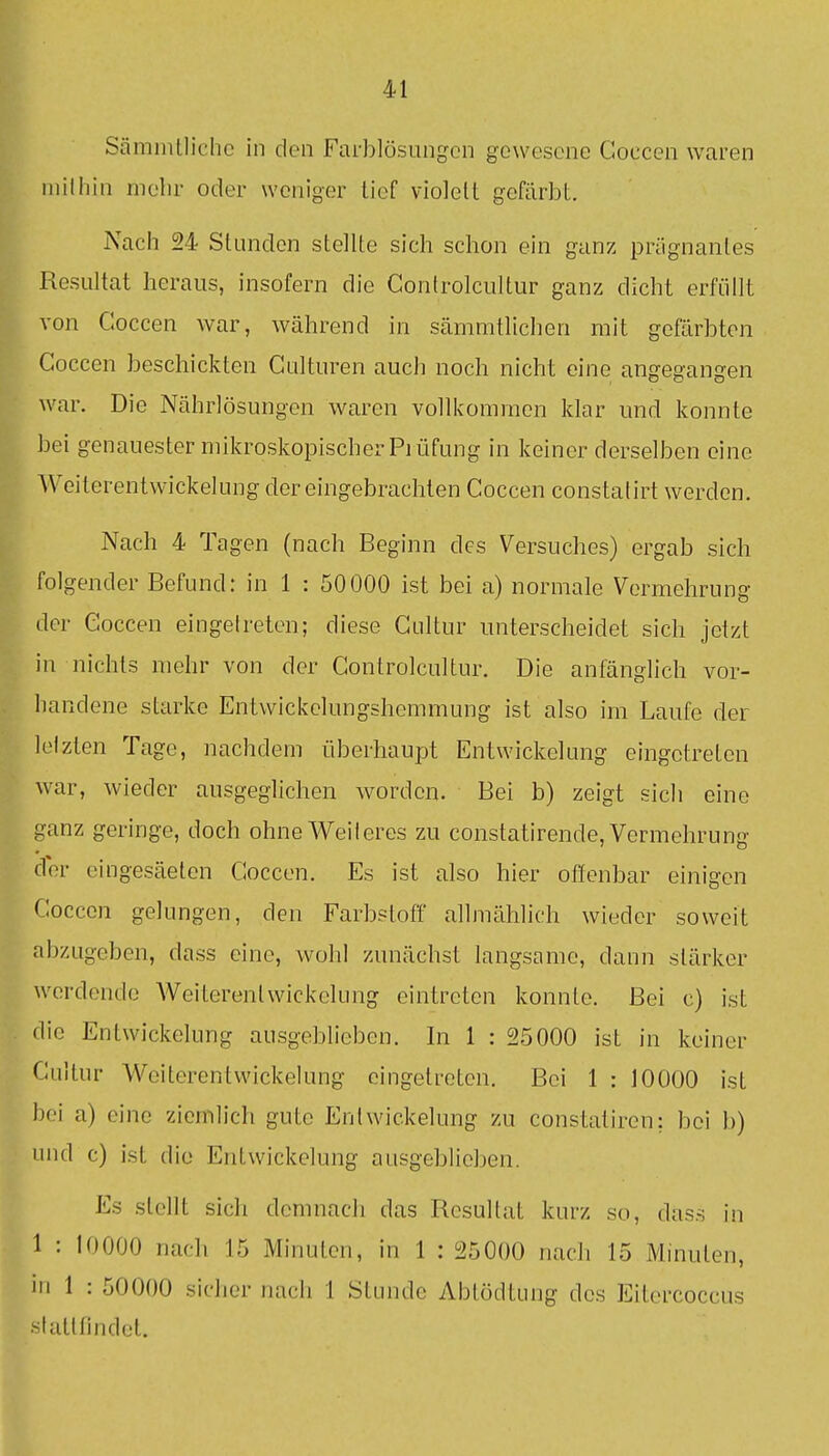 Sämmtlichc in den Farblösungon gewesene Coccen waren inilliin mehr oder woniger Lief violett gefärbt. Nach 94 Stiuidon stellte sich schon ein ganz prägnantes Resultat heraus, insofern die Controlcultur ganz dicht erfüllt von Coccen war, während in sämmtlichen mit gefärbten Coccen beschickten Culturen auch noch nicht eine angegangen war. Die Nährlösungen waren volllcomraen klar und konnte bei genauester mikroskopischer Piüfung in keiner derselben eine Weiterentwickelung der eingebrachten Coccen constatirt werden. Nach 4 Tagen (nach Beginn des Versuches) ergab sich folgender Befund: in 1 : 50000 ist bei a) normale Vermehrung der Coccen eingetreten; diese Cultur unterscheidet sich jetzt in nichts mehr von der Controlcultur. Die anfänglich vor- handene starke Entwickclungshemmung ist also im Laufe der letzten Tage, nachdem überhaupt Entwickelung eingetreten war, wieder ausgeglichen worden. Bei b) zeigt sich eine ganz geringe, doch ohne Weiteres zu constatirende, Vermehrung der eingesäeten Coccen. Es ist also hier offenbar einigen Coccen gelungen, den Farbstoff allmählich wieder soweit abzugeben, dass eine, wohl zunächst langsame, dann stärker werdende Weiterentwickelung eintreten konnte. Bei c) isL die Entwickelung ausgeblieben. In 1 : 25000 ist in keiner Cultur Weiterentwickelung eingetreten. Bei 1 : JOOOO ist bei a) eine ziemlich gute Entwickelung zu constatiren; bei b) und c) ist die Entwickelung ausgeblieben. Es stellt sich demnach das Resultat kurz so, dass in 1 : 10000 nach 15 Minuten, in 1 : 25000 nach 15 Minuten, in 1 : 50000 sicher nach 1 Stunde Abtödtung des Eitercoccus •stattfindet.