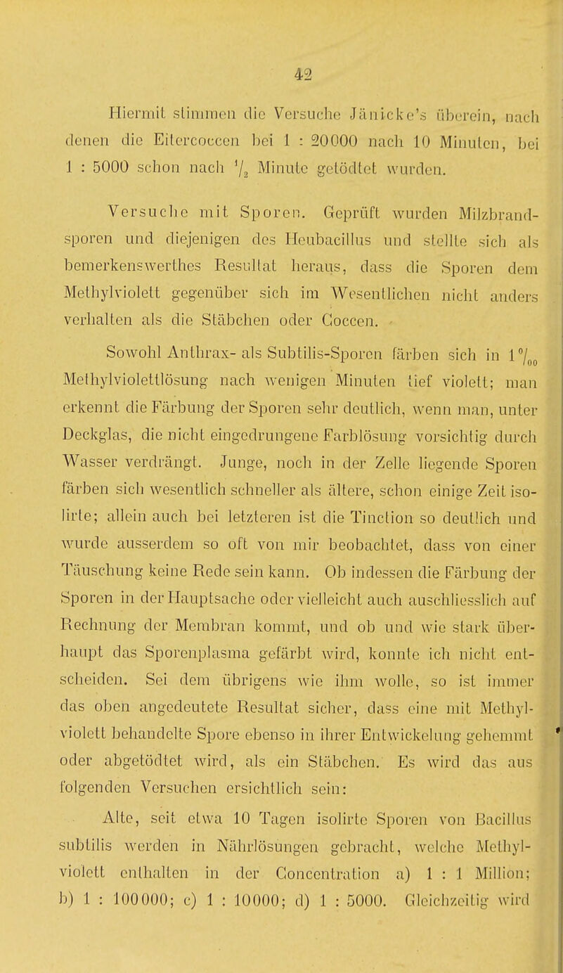 Hiermit slimraeii die Versuche Jänicke's überein, nach denen die Eilercoccen bei 1 : 20000 nach 10 Minuten, bei 1 : 5000 schon nach '/a Minute getödtct wurden. V er SU eil e mit Sporen. Geprüft wurden Milzbrand- sporen und diejenigen des Heubacillus und stellte sich als bemerkenswerthes Resultat heraus, dass die Sporen dem Methylviolett gegenüber sich im Wesentlichen nicht anders verhalten als die Stäbchen oder Goccen, - Sowohl Anthrax-als Subtilis-Sporcn färben sich in 1/^^ Methylviolettlösung nach wenigen Minuten tief violett; man erkennt die Färbung der Sporen sehr deutlich, wenn man, unter Deckglas, die nicht eingedrungene Farblösung vorsichtig durch Wasser verdrängt. Junge, noch in der Zelle liegende Sporen färben sich wesentlich schneller als ältere, schon einige Zeit iso- Urte; allein auch bei letzteren ist die Tinction so deutlich und wurde ausserdem so oft von mir beobachtet, dass von einer Täuschung keine Rede sein kann. Ob indessen die Färbung der Sporen in der Hauptsache oder vielleicht auch auschliesslich auf Rechnung der Membran kommt, und ob und wie stark über- haupt das Sporenplasma gefärbt wird, konnte ich nicht ent- scheiden. Sei dem übrigens wie ihm wolle, so ist immer das oben angedeutete Resultat sicher, dass eine mit xMethyl- violett behandelte Spore ebenso in ihrer Entwickelung gehemmt oder abgetödtet wird, als ein Stäbchen. Es wird das aus folgenden Versuchen ersichtlich sein: Alte, seit etwa 10 Tagen isolirte Sporen von Bacillus sublilis werden in Nährlösungen gebracht, welche Methyl- violett enthalten in der Goncentration a) 1:1 Million; b) 1 : 100000; c) 1 : 10000; d) 1 : 5000. Gleichzeitig wird