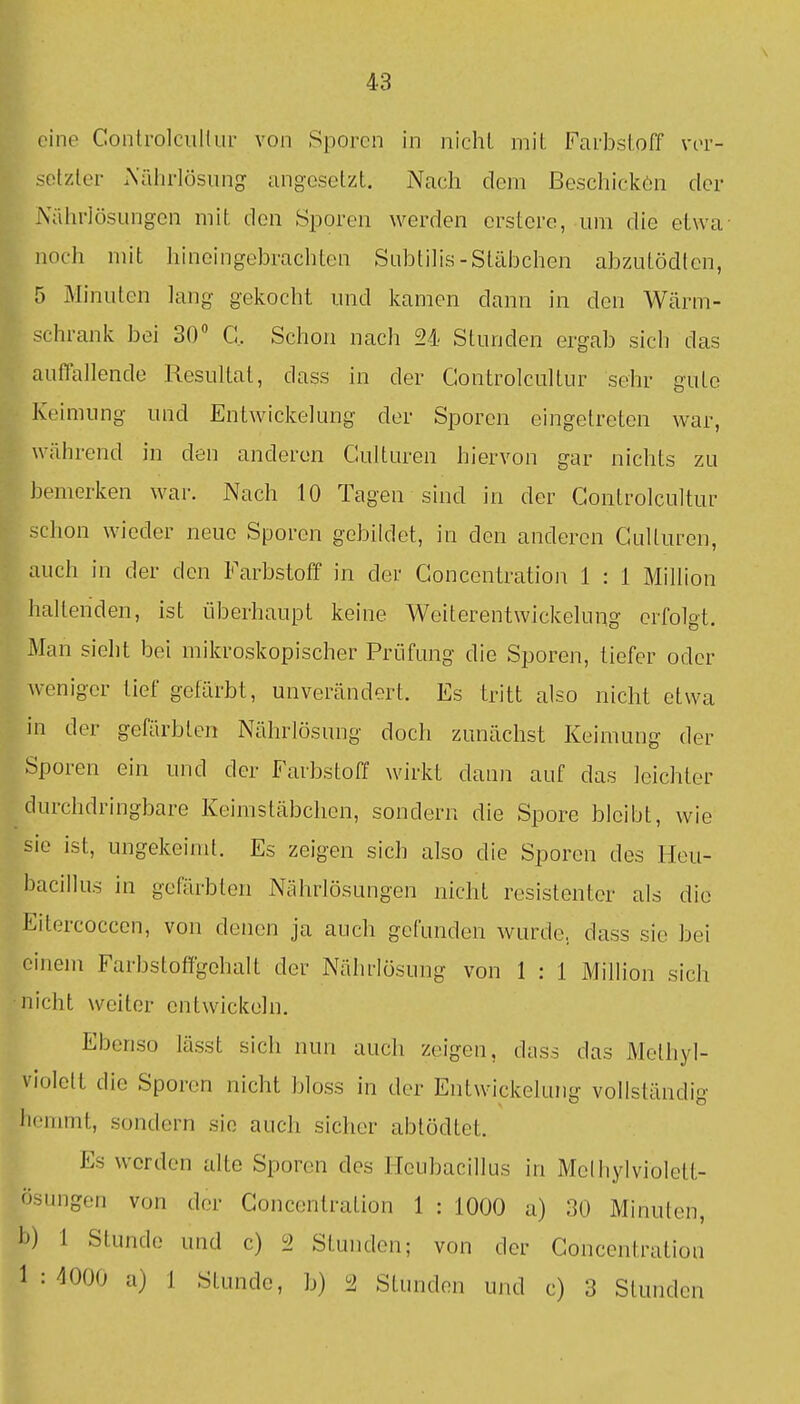 eine ConlrolcuHur von Sporen in nicht mit Farbstoff vor- solzler A'äiirlösung angesetzt. Nach dem ßeschickön der Nährlösungen mit den Sporen werden erstere, um die etwa noch mit hineingebrachten Subtilis-Stäbchen abzutödlen, 5 Minuten lang gekocht und kamen dann in den Wärm- schrank bei 30 C. Schon nach 24 Stunden ergab sich das auffallende Resultat, dass in der Gontrolcultur sehr gute Keimung und Entwickelung der Sporen eingetreten war, während in den anderen Culturen hiervon gar nichts zu bemerken war. Nach 10 Tagen sind in der Gontrolcultur schon wieder neue Sporen gebildet, in den anderen Culturen, auch in der den Farbstoff in der Gonccntration 1 : 1 Million haltenden, ist überhaupt keine Wciterentwickelung erfolgt. Man sieht bei mikroskopischer Prüfung die Sporen, tiefer oder weniger lief gefärbt, unverändert. Es tritt also nicht etwa in der gefärbten Nährlösung doch zunächst Keimung der Sporen ein und der Farbstoff wirkt dann auf das leichter durchdringbare Keimstäbchen, sondern die Spore bleibt, wie sie ist, ungekeimt. Es zeigen sich also die Sporen des Heu- hacillus in gefärbten Nährlösungen nicht resistenter als die Eitercoccen, von denen ja auch gefunden wurde, dass sie bei einem Farbstoffgehalt der Nährlösung von 1 : 1 Million sich •nicht weiter entwickeln. Ebenso lässt sich nun auch zeigen, dass das Methyl- violelt die Sporen nicht bloss in der Entwickelung vollständig hemmt, sondern sie auch sicher abtödtet. Es worden alte Sporen des lieubacillus in Melhylviolett- ösungen von der Goncentration 1 : 1000 a) 30 Minuten, h) 1 Stunde und c) 'i Stunden; von der Goncentration 1:4000 a) 1 Stunde, b) 2 Stunden und c) 3 Stunden