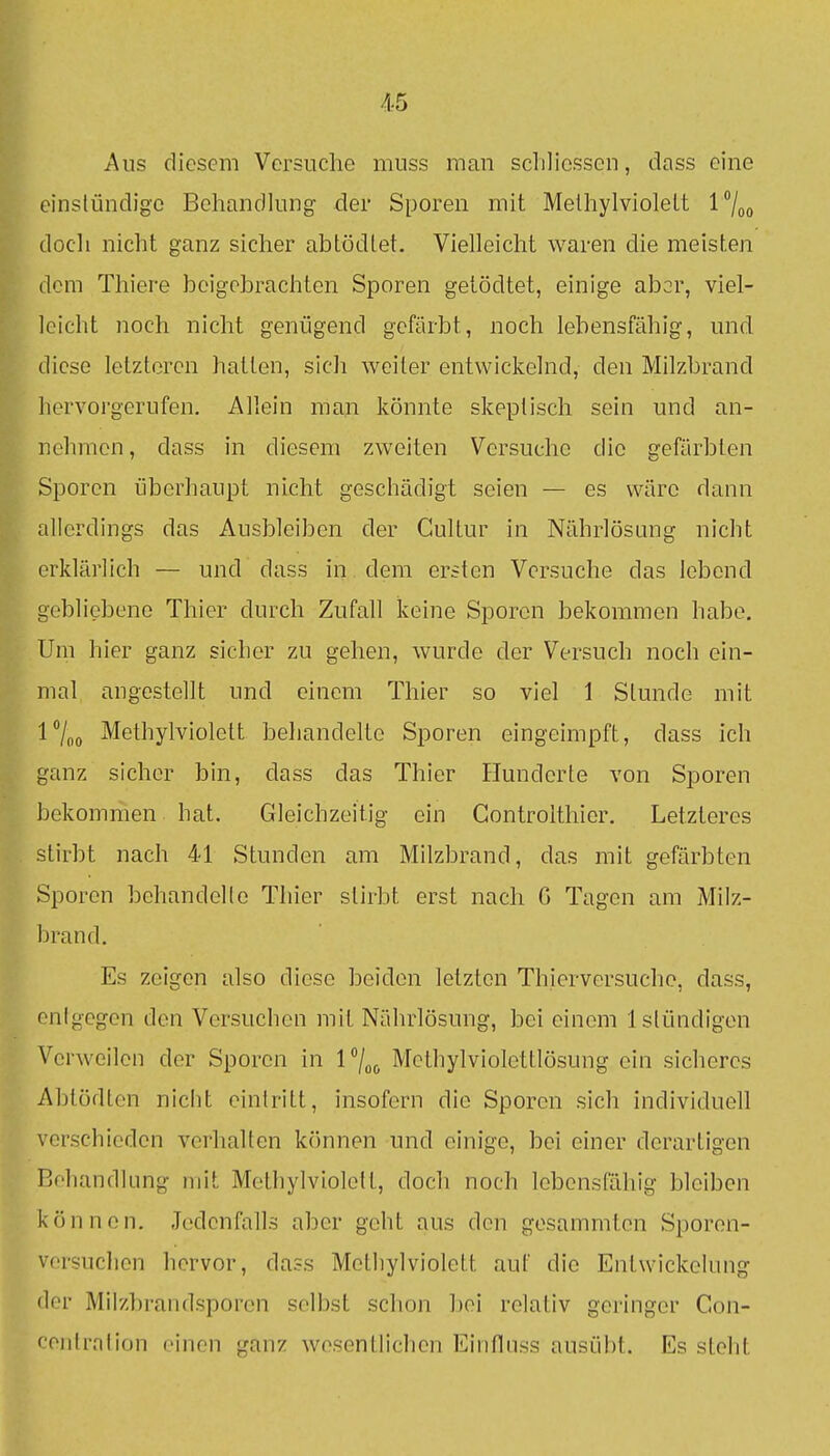 Aus diesem Versuche muss man sclilicsscn, dass eine einslündigc Behandlung- der Sporen mit Melhylviolelt l7oo doch nicht ganz sicher abtödlet. Vielleicht waren die meisten dem Thiere beigebrachten Sporen geiödtet, einige abor, viel- leicht noch nicht genügend gefärbt, noch lebensfähig, und. diese letzteren hatten, sich weiter entwickelnd, den Milzbrand hervorgerufen. Allein man könnte skeptisch sein und an- nehmen, dass in diesem zweiten Versuche die gefärbten Sporen überhaupt nicht geschädigt seien — es wäre dann allerdings das Ausbleiben der Gultur in Nährlösang nicht erklärlich — und dass in dem ersten Versuche das lebend gebliebene Thier durch Zufall keine Sporen bekommen habe. Um hier ganz sieber zu gehen, wurde der Versuch noch ein- mal angestellt und einem Thier so viel 1 Stunde mit l7oo Methylviolett behandelte Sporen eingeimpft, dass ich ganz sicher bin, dass das Thier Hunderte von Sporen bekommen hat. Gleichzeitig ein Gontrolthier. Letzteres stirbt nach 41 Stunden am Milzbrand, das mit gefärbten Sporen behandelle Thier stirbt erst nach G Tagen am Milz- brand. Es zeigen also diese beiden letzten Thierversuche, dass, entgegen den Versuchen mit Nährlösung, bei einem Istündigen Verweilen der Sporen in l^/oo Methylviolettlösung ein sicheres Abtödten nicht eintritt, insofern die Sporen sich individuell verschieden verhalten können und einige, bei einer derartigen Behandlung mit Methylviolelt, doch noch lebensfällig bleiben können. Jedenfalls aber geht aus den gesammten Sporen- versuchen hervor, dass Methylviolett auf die Entwickelung der Milzbrandsporen selbst schon bei relativ geringer Con- ceiitration einen ganz wesentlichen Einflnss ausi;il)t. Es steht