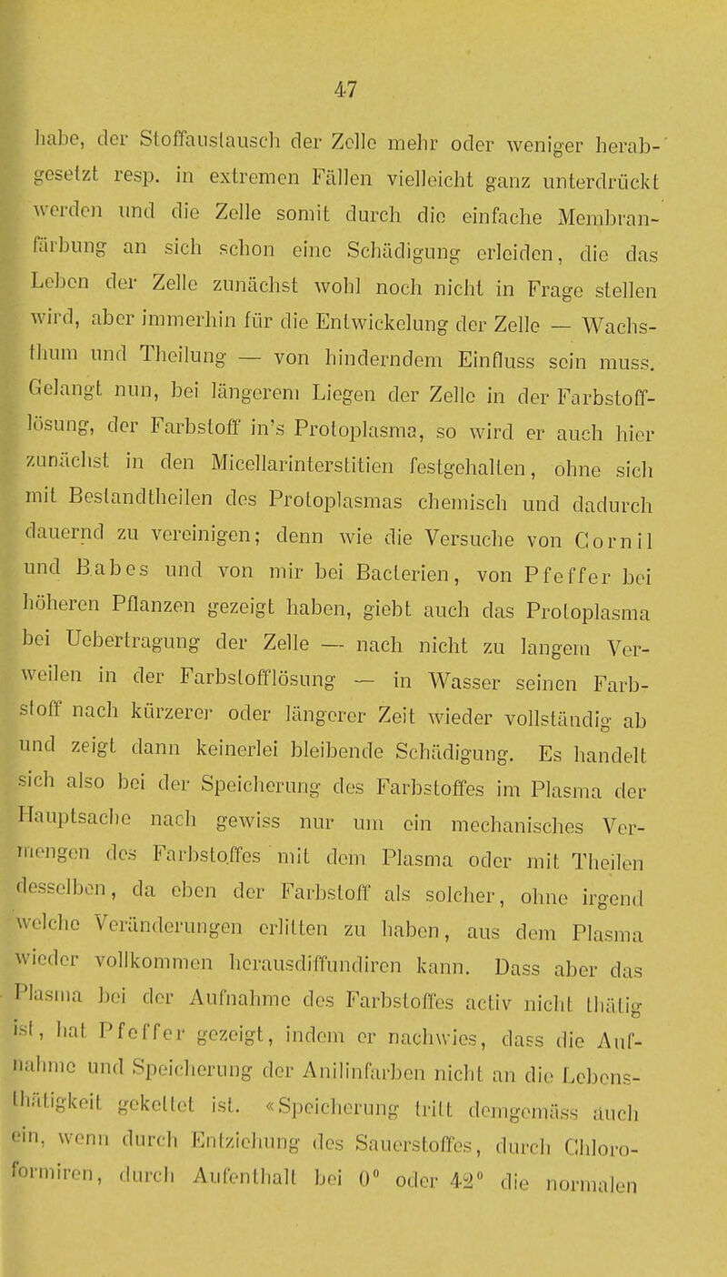 liabe, der Stoffaiislausch der Zelle mehr oder weniger herab- gesetzt resp. in extremen Fällen vielleicht ganz unterdrückt werden und die Zelle somit durch die einfache Membran- larbung an sich schon eine Schädigung erleiden, die das Leben der Zelle zunächst wohl noch nicht in Frage stellen wird, aber immerhin für die Entwickelung der Zelle — Wachs- thum und Theilung — von hinderndem Einfluss sein muss. Gelangt nun, bei längerem Liegen der Zelle in der Farbstoff- lösung, der Farbstoff in's Protoplasma, so wird er auch hier zunächst in den Micellarinterstition festgehalten, ohne sich mit Beslandtheilen des Protoplasmas chemisch und dadurch dauernd zu vereinigen; denn wie die Versuche von Cornil und B.abes und von mir bei Baclerien, von Pfeffer bei höheren Pflanzen gezeigt haben, giebt auch das Protoplasma bei Uebertragung der Zelle — nach nicht zu langem Ver- weilen in der Farbstofflösung — in Wasser seinen Farb- stoff nach kürzerer oder längerer Zeit wieder vollständig ab nnd zeigt dann keinerlei bleibende Schädigung. Es handelt sich also bei der Speicherung des Farbstoffes im Plasma der Hauptsache nach gewiss nur um ein mechanisches Ver- mengen des Farbstoffes niit dem Plasma oder mit Theilen desselben, da eben der Farbstoff als solcher, ohne irgend welche Veränderungen erlitten zu haben, aus dem Plasma wieder vollkommen herausdiffundiren kann. Dass aber das Plasma bei der Aufnahme des Farbstoffes activ nicht thälig int, hat Pfeffer gezeigt, indem er nachwies, dass die Auf- nahme und Speicherung der Anilinfarben nicht an die Lebens- lliätigkeit gekettet ist. «Speicherung [ritt dejiigomäs.s auch (-■in, wenn durch Entziehung des Sauerstoffes, durch Chloro- formirr.n, durch Aufenthalt bei 0» oder 452« die normalen