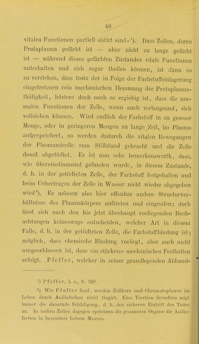 vitalen Functionen partiell sistirt sincl»^). Dass Zellen, deren Protaplasma gefärbt ist — aber nicht zu lange gefärbt ist — während dieses gefärbten Zustandes vitale Functionen unterhalten und sich sogar theilen können, ist dann so zu verstehen, dass trotz der in Folge der Farbstoffeinlagerung eingetretenen rein mechanischen Hemmung der Protoplasma- thätigkeit, letztere doch noch so ergiebig ist, dass die nor- malen Functionen der Zelle, wenn auch verlangsamt, sich vollziehen können. Wird endlich der Farbstoff in zu grosser Menge, oder in geringeren Mengen zu lange Zeit, im Plasma aufgespeichert, so werden dadurch die vitalen BeweguuRen der Plasmarnicelle zum Stillstand gebracht und die Zelle damit abgetödtet. Es ist nun sehr bemerkenswerth, dass, wie übereinstimmend gefunden wurde, in diesem Zustande, d. h. in der getödteten Zelle, der Farbstoff festgehalten und beim Uebertragon der Zelle in Wasser nicht wieder abgegeben wird'). Es müssen also hier offenbar andere Slructurver- hältnisse des Plasmakörpers auftreten und eingreifen; doch lässt sich nach den bis jetzt überhaupt vorliegenden Beob- achtungen keineswegs entscheiden, welcher Art in diesem Falle, d. h. in der getödteten Zelle, die Farbstoffbindung ist; möglich, dass chemische Bindung vorliegt, aber auch nicht ausgeschlossen ist, dass ein stärkeres mechanisches Festhalten erfolgt. Pfeffer, welcher in seiner grundlegenden Abhand- 1) rfcffer, 1. c, S. 328. ^) Wie Pfeffer fand, werden Zellkern und Cliromaloplioren im Leben diircii Anilinfarben niclit lingirt. Eine Tinclion derselben zeigt immer die dauernde Schädigung, d. h. den sicheren Einlrilt des Todes an. In lodlen Zellen dagegen siDeichern die genannten Organe die Anilin- farben in besonders hohem Maasso.