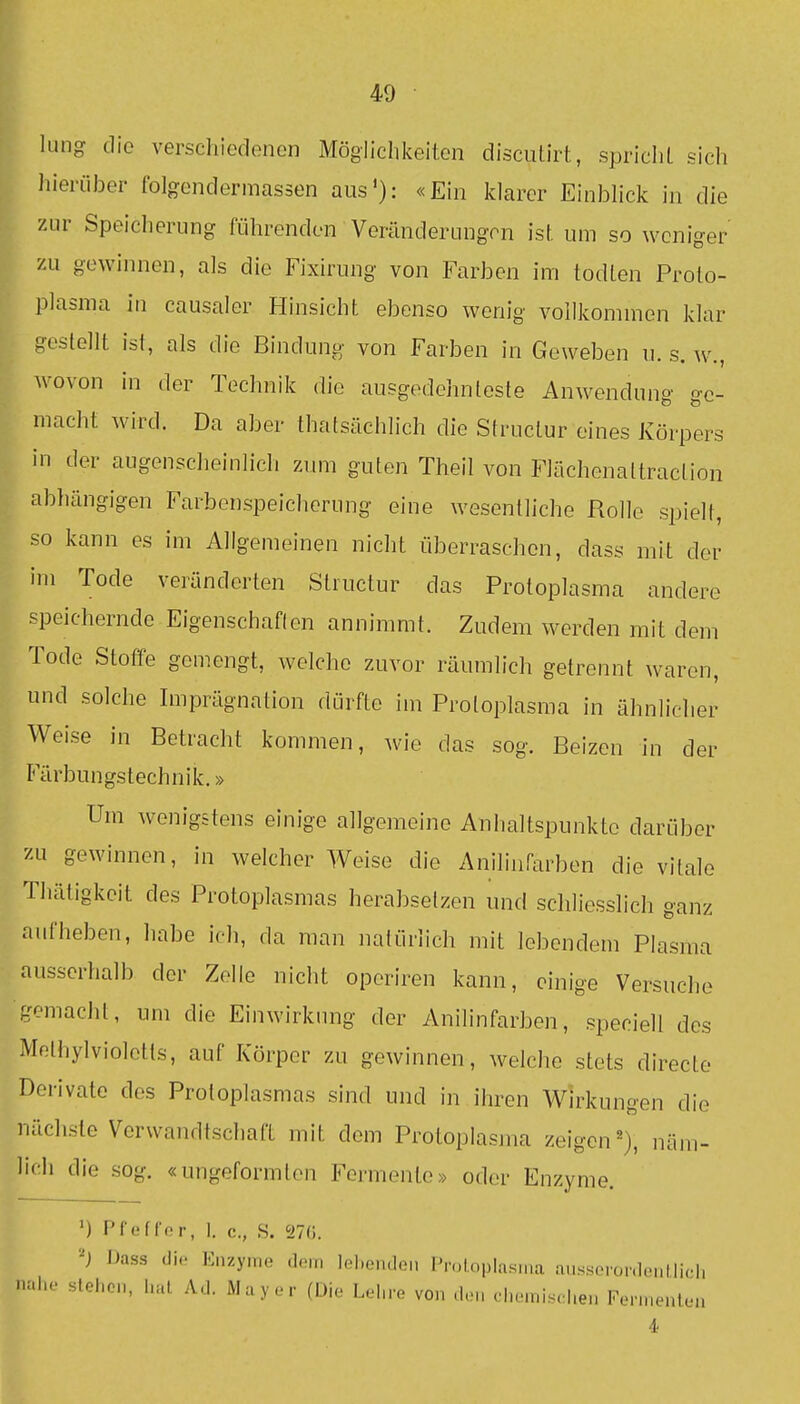 lung die verschiedenen Möglichkeiten discutirt, spricIiL sich hierüber folgendermassen aus'): «Ein klarer Einbhck in die zur Speicherung führenden Veränderungen isf. um so weniger P zu gewinnen, als die Fixirung von Farben im todLen Proto- plasma in causaler Hinsicht ebenso wenig vollkommen klar 1^ gestellt ist, als die Bindung von Farben in Geweben u. s. w., wovon in der Technik die ausgedehnteste Anwendung ge- macht wird. Da aber thatsächlich die Structur eines J^örpers in der augenscheinlich zum guten Theil von Flächenaltraclion abhängigen Farbenspeicherung eine wesentliche Rollo spielt, so kann es im Allgemeinen nicht überraschen, dass mit der im Tode veränderten Structur das Protoplasma andere speichernde Eigenschaften annimmt. Zudem werden mit dem Tode Stoffe gemengt, welche zuvor räumlich getrennt waren, und solche Imprägnation dürfte im Protoplasma in ähnlicher Weise in Betracht kommen, wie das sog. Beizen in der Färbungstechnik.» Um wenigstens einige allgemeine Anhaltspunkte darüber zu gewinnen, in welcher Weise die Anilinfarben die vitale Thätigkeit des Protoplasmas herabsetzen und schliesslich ganz aufheben, habe ich, da man natürlich mit lebendem Plasma ausserhalb der Zelle nicht operiren kann, einige Versuche gemacht, um die Einwirkung der Anilinfarben, speciell des Mftlhylvioletts, auf Körper zu gewinnen, welche stets directe Derivate des Protoplasmas sind und in ihren Wirkungen die nächste Verwandtschaft mit dem Protoplasma zeigen^), näm- lich die sog. «ungeformlen Formente» oder Enzyme. ') Pfeffor, 1. c, S. IIa. Dass di.; Enzyme dem lel.endei. Pn^LopIasiiia ausserordentücli nahe stehen, hat Ad. Mayer (Die Lel.re von den dicinisd.en Fennenlen 4-