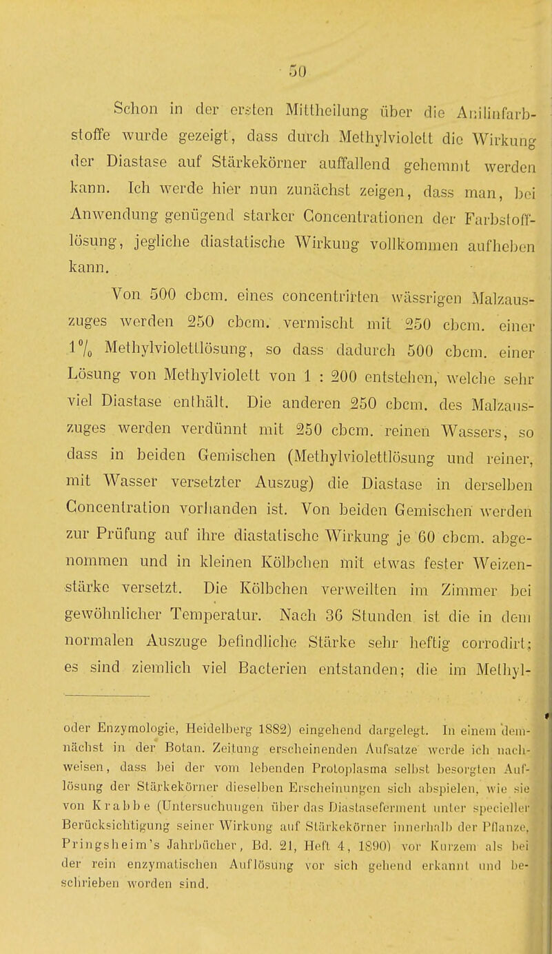 Schon in der eräten Mittlioilang über die Anilinfarb- stoffe wurde gezeigt, dass durch Methylviolett die Wirkung der Diastase auf Stärkekörner auffallend gehemmt werden kann. Ich Averde hier nun zunächst zeigen, dass man, bei Anwendung genügend starker Goncentrationen der Farbstoff- lösung, jegliche diastatische Wirkung vollkommen aufheben kann. Von 500 cbcm. eines concentrirten wässrigen Malzaus- zuges werden 250 cbcm. vermischt mit 250 cbcm. einer r/o Methylviolettlösung, so dass dadurch 500 cbcm. einer Lösung von Methylviolett von 1 : 200 entstehen, welche sehr viel Diastase enthält. Die anderen 250 cbcm. des Malzans- zuges Averden verdünnt mit 250 cbcm. reinen Wassers, so dass in beiden Gemischen (Methylviolettlösung und reiner, mit Wasser versetzter Auszug) die Diastase in derselben Goncentration vorhanden ist. Von beiden Gemischen werden zur Prüfung auf ihre diastatische Wirkung je 60 cbcm. abge- nommen und in kleinen Kölbchen mit etwas fester Weizen- stärke versetzt. Die Kölbchen verweilten im Zimmer bei gewöhnlicher Temperatur. Nach 30 Stunden ist die in dem normalen Auszuge befindliche Stärke sehr heftig corrodirt; es sind ziemlich viel Bacterien entstanden; die im Methyl- oder Enzymologie, Heidelberg 1S82) eingehend dargelegt. In einem dem- näclist in der Botan. Zeitung erscheinenden Aufsätze werde ich nach- weisen, dass hei der vom lebenden Protoplasma selbst besorgten Auf- lösung der Stärkekörner dieselben Erscheinungen sich abspielen, wie sie von Krabbe (Untersuchungen über das Diaslaseferment unter speciellcr Berücksichtigung seiner Wirkung auf Stärkokörner iniierhrillj der Pdanzr. Pringsheim's Jahrbücher, Bd. 21, Heft 4, 1S90) vor Kurzem als bei der rein enzymatischen Auflösung vor sich gehend erkannt und lu- schrieben worden sind.