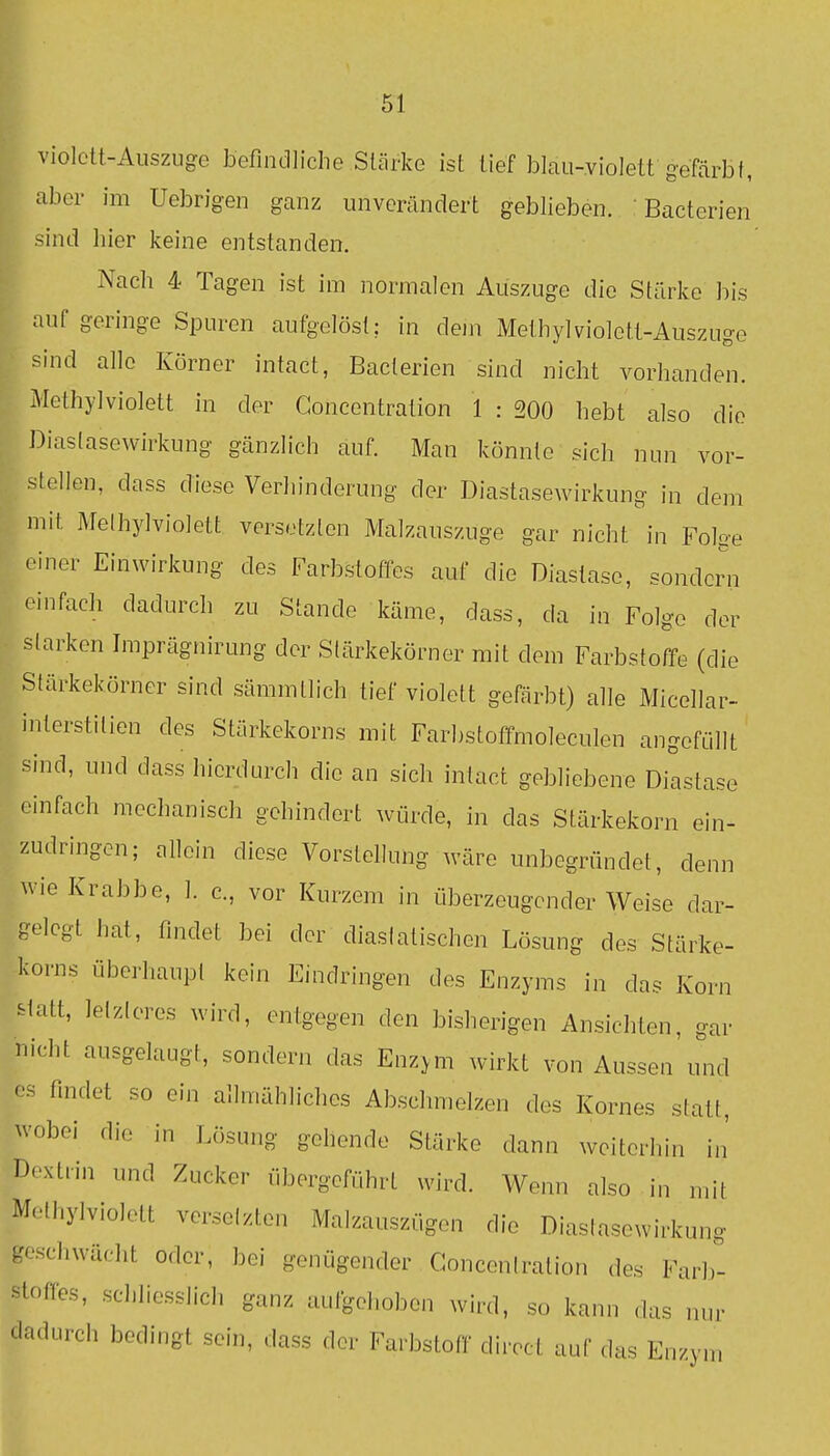 violett-Auszuge befindliche Stärke ist lief blau-violett gefärbt, aber im Uebrigen ganz unverändert geblieben. ' Bacterien sind liier keine entstanden. Nach 4 Tagen ist im normalen Auszuge die Stärke bis auf geringe Spuren aufgelöst; in dem Methyl violett-Auszuge sind alle Körner intact, Bacterien sind nicht vorhanden. Alethylviolett in der Goncentration 1 : 200 hebt also die Diaslasewirkung gänzlich auf. Man könnte sich nun vor- stellen, dass diese Verhinderung der J3iastasewirkung in dem mit Melhylviolett versetzten Malzauszuge gar nicht in Folge einer Einwirkung des Farbstoffes auf die Diastase, sondern einfach dadurch zu Stande käme, dass, da in Folge der starken Imprägnirung der Slärkekörner mit dem Farbstoffe (die Stärkekörner sind sämmtlich tief violett gefärbt) alle Micellar- interstitien des Stärkekorns mit Farbstofifmoleculen angefüllt sind, und dass hierdurch die an sich intact gebliebene Dilstase einfach mechanisch gehindert würde, in das Stärkekorn ein- zudringen; allein diese Vorstellung wäre unbegründet, denn wie Krabbe, 1. c., vor Kurzem in überzeugender Weise dar- gelegt hat, findet bei der diaslatischen Lösung des Stärke- korns überhaupt kein Eindringen des Enzyms in das Korn statt, lelzleres wird, entgegen den bisherigen Ansichten, gar nicht ausgelaugt, sondern das Enz>m wirkt von Aussen'und es findet so ein allmähliches Abschmelzen des Kornes statt, wobei die in Lösung gehende Stärke dann weiterhin in' Dextrin und Zucker übergeführt wird. Wenn also in mit Methylviolett versetzten Malzauszügen die Diastasewirkung geschwächt oder, bei genügender Conceniration des Farb- stoffes, schliesslich ganz aufgehoben wird, so kann das nur dadurch bedingt sein, dass der Farbstoff direct auf das Enzym