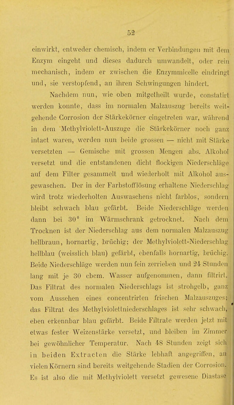 einwirkt, entweder chemisch, indem er Verhiiidungeii mit dem Enzym eingeht und dieses dadurch umwandelt, oder rein mechanisch, indem er zwischen die Enzymmicelle eindringt und, sie verstopfend, an ihren Schwingungen hindert. Nachdem nun, wie oben mitgetheilt wurde, constatirt werden konnte, dass im normalen Malzauszug bereits weit- gehende Gorrosion der Stärkekörner eingetreten war, wiihrend in dem Methyl violett-Auszuge die Stärkekörner noch ganz intact waren, werden nun beide grossen — nicht mit Stärke versetzten — Gemische mit grossen Mengen abs. Alkohol versetzt und die entstandenen dicht flockigen Niederschläge auf dem Filter gesammelt und wiederholt mit Alkohol aus- gewaschen. Der in der Farbstofflösung erhaltene Niederschlag wird trotz wiederholten Auswaschens nicht farblos, sondern bleibt schwach blau gefärbt. Beide Niederschläge werden dann bei 30° im Wärmschrank getrocknet. Nach dem Trocknen ist der Niederschlag aus dem normalen Malzauszug hellbraun, hornarlig, brüchig; der Methylviolett-Niederschlag hellblau (weisslich blau) gefärbt, ebenfalls hornartig, brüchig. Beide Niederschläge werden nun fein zerrieben und 24 Stunden lang mit je 30 cbcm. Wasser aufgenommen, dann filtrirt. Das Filtrat des normalen Niederschlags ist strohgelb, ganz vom Aussehen eines concentrirten frischen Malzauszuges; das Filtrat des Methylvioletlniederschlages ist sehr schwach, eben erkennbar blau gefärbt. Beide Filtrate werden jetzt mit etwas fester Weizenstärke versetzt, und bleiben im Zimmer bei gewöhnlicher Temperatur. Nach 48 Stunden zeigt sicli in beiden Extracten die Stärke lebhaft angegriffen, au vielen Körnern sind bereits weitgehende Stadien der Corrosiou. Es ist also die mit Methylviolelt versetzt gewesene Diasta