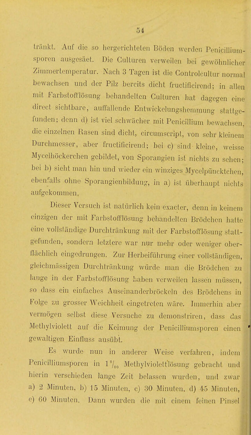 tränkt. 7\üf die so hergerichtelen Böden werden Penicilliuni- sporen ausgesäet. Die Gulturen verweilen bei gewöhnlicher Zimmertemperatur. Nach 3 Tagen ist die Gontrolcultur normal bewachsen und der Pilz bereits dicht fructificirond; in allen mit Farbstoftlösung behandelten Gulturen hat dagegen eine direct sichtbare, auffallende Entwickelungshcmraung stattge- funden; denn d) ist viel schwächer mit Penicillium bewachsen, die einzelnen Rasen sind dicht, circumscript, von sehr kleinem Durchmesser, aber fructificirend; bei c) sind kleine, weisse Mycelhöckerchen gebildet, von Sporangien ist nichts zu sehen; bei b) sieht man hin und wieder ein winziges Mycelpüncktchen, ebenfalls ohne Sporangienbildung, in a) ist überhaupt nichts aufgekommen. Dieser Vorsuch ist natürlich kein exacter, denn in keinem einzigen der mit Farbstofflösung behandelten Brödchen halte eine vollsländige Durchtränkung mit der Farbstofflösung statt- gefunden, sondern letztere war nur mehr oder weniger ober- flächlich eingedrungen. Zur Herbeiführung einer vollständigen, gleichmässigen Durchtränkung würde man die Brödchen zu lange in der Farbstofflösung haben verweilen lassen müssen, so dass ein einfaches Auseinanderbröckoln des Brödchens in Folge zu grosser Weichheit eingetreten wäre. Immerhin aber vermögen selbst diese Versuche zu demonslriren, dass das iMethylviolett auf die Keimung der Penicilliumsporcn einen gewaltigen Einfluss ausübt. Es wurde nun in anderer Weise verfahren, indem Penicilliumsporen in 17„„ Methylviolett'lösung gebracht und hierin verschieden lange Zeit belassen wurden, und zwar a) 2 Minuten, b) 15 Minuten, c) 30 Minuten, d) 45 Minuten, e) 60 Minuten. Dann wurden die mit einem feinen Pinsel '
