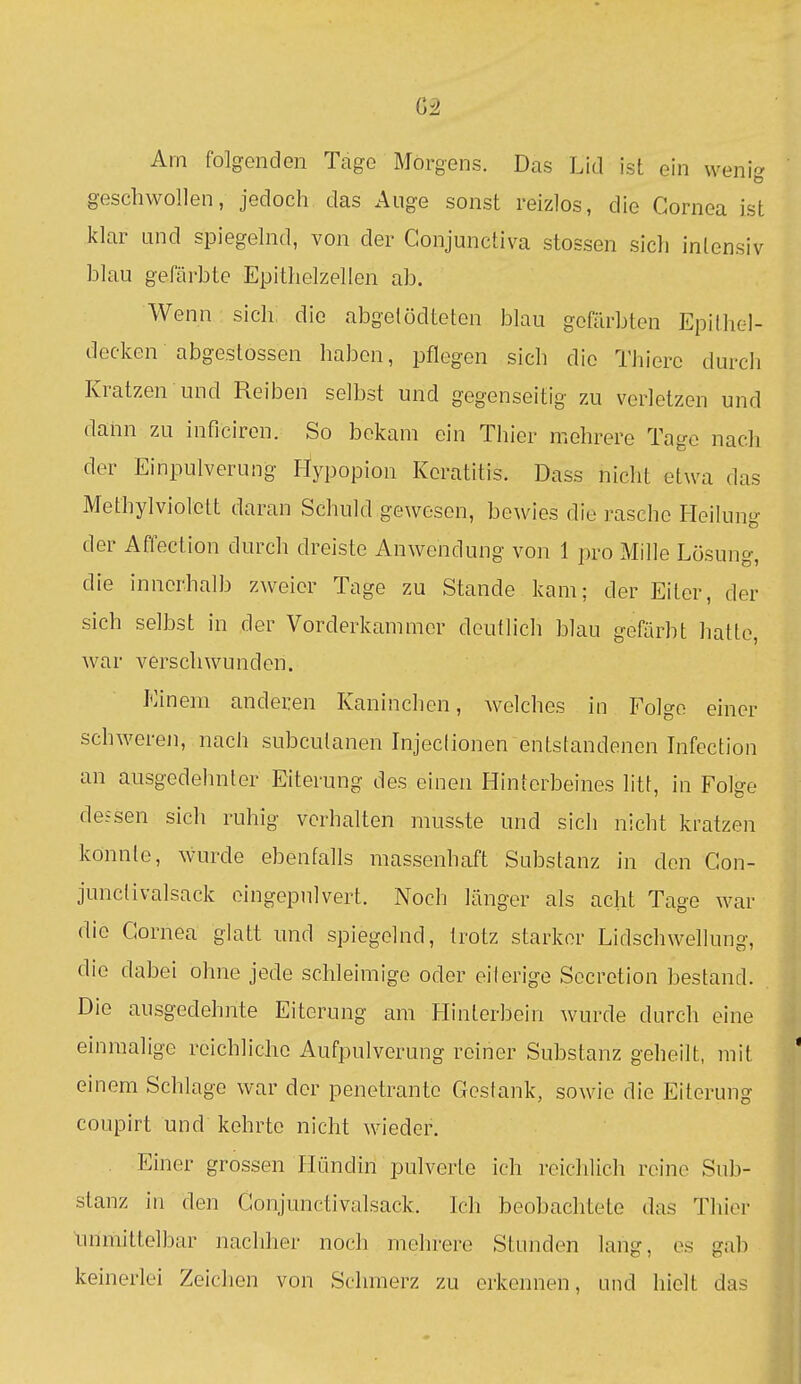 Am folgenden Tage Morgens. Das Lid ist ein wenig geschwollen, jedoch das Auge sonst reizlos, die Cornea ist klar and spiegelnd, von der Conjunctiva stossen sich intensiv blau gefärbte Epithelzelien ab. Wenn sich; die abgelödteten blau gefärbten Epithel- decken abgestossen haben, pflegen sich die Thierc durch Kratzen und Reiben selbst und gegenseitig zu verletzen und dann zu inficiren. So bekam ein Tiiier mehrere Tage nach der Einpulverung Hypopion Keratitis. Dass nicht etwa das Methylviolott daran Schuld gewesen, bewies die rasche Heilung der Affection durch dreiste Anwendung von 1 pro Mille Lösung, die innerhalb zweier Tage zu Stande kam; der Eiter, der sich selbst in der Vorderkammer deutlich blau gefärbt hatte, war verschwunden. Einem anderen Kaninchen, welches in Folge einer schweren, nach subcutanen Injeclionen entstandenen Infection an ausgedehnter Eiterung des einen Hinterbeines litt, in Folge de?sen sich ruhig verhalten musste und sich nicht kratzen könnte, wurde ebenfalls massenhaft Substanz in den Gon- junclivalsack oingepulvert. Noch länger als acht Tage war die Cornea glatt und spiegelnd, trotz starkor Lidschwellung, die dabei ohne jede schleimige oder eilerige Secrotion bestand. Die ausgedehnte Eiterung am Hinterbein wurde durch eine einmalige reichliche Aufpulvorung roiner Substanz geheilt, mit einem Schlage war der penetrante Gestank, sowie die Eiterung coupirt und kehrte nicht wieder. Einer grossen Hündin pulverte ich reichlich reine Sub- stanz in den Conjunctivalsack. Ich beobachtete das Thier unmittelbar nachher noch mehrere Stunden lang, es gab keinerlei Zeichen von Schmerz zu erkennen, und hielt das