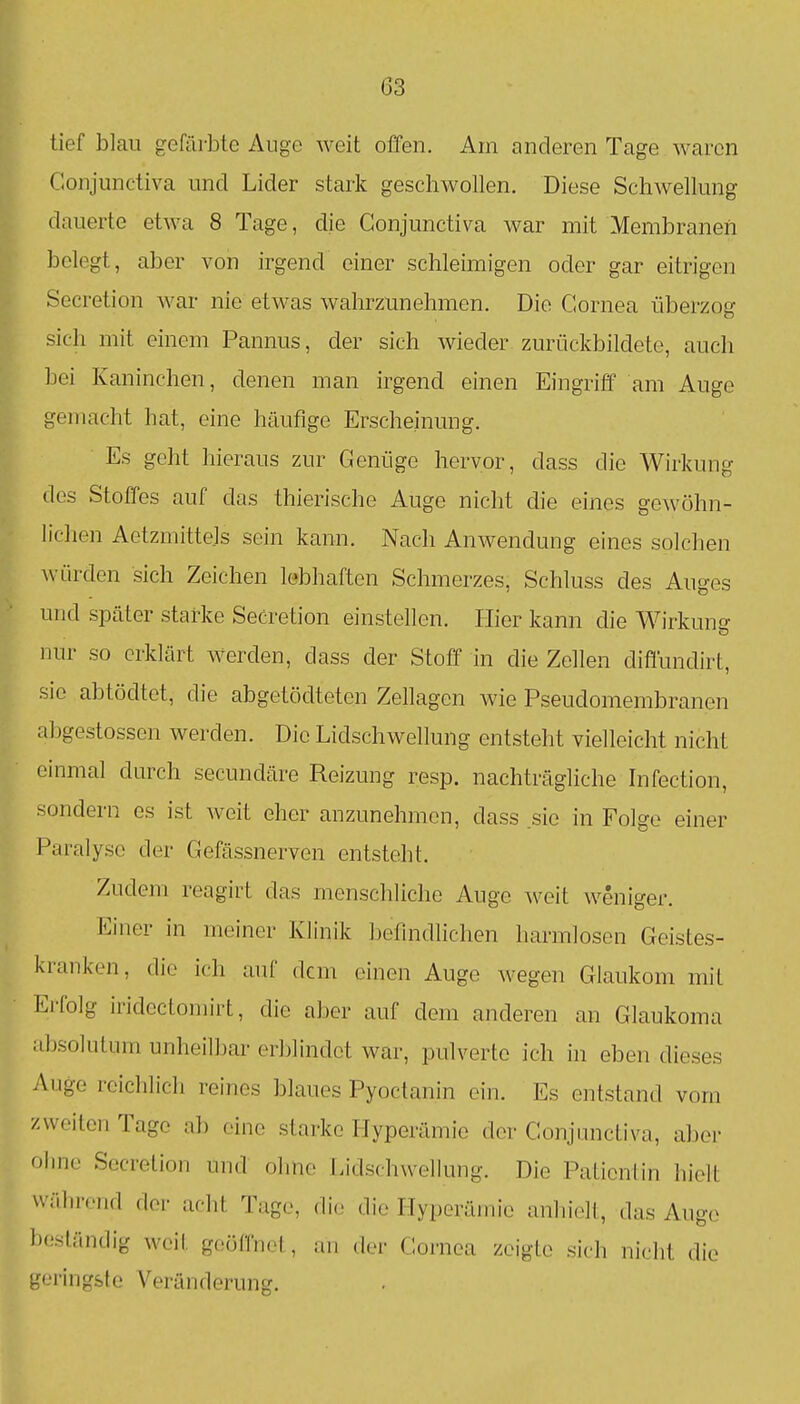 tief blau gefärbte Auge weit offen. Am anderen Tage waren Coujunctiva und Lider stark geschwollen. Diese Schwellung dauerte etwa 8 Tage, die Conjunctiva war mit Membranen belegt, aber von irgend einer schleimigen oder gar eitrigen Secretion war nie etwas wahrzunehmen. Die Cornea überzog sich mit einem Pannus, der sich wieder zurückbildete, auch bei Kaninchen, denen man irgend einen Eingriff am Auge gemacht hat, eine häufige Erscheinung. Es geht hieraus zur Genüge hervor, dass die Wirkung des Stoffes auf das thierische Auge nicht die eines gewöhn- lichen Aetzmittels sein kann. Nach Anwendung eines solchen würden sich Zeichen lebhaften Schmerzes, Schluss des Auges und später starke Secretion einstellen. Hier kann die Wirkung nur so erklärt werden, dass der Stoff in die Zellen diffundirt, sie abtödtet, die abgetöclteten Zellagen wie Pseudomembranen abgestossen werden. Die Lidschwellung entsteht vielleicht nicht einmal durch secundäre Reizung resp. nachträgliche Infection, sondern es ist weit eher anzunehmen, dass .sie in Folge einer Paralyse der Gefässnerven entsteht. Zudem reagirt das menschliche Auge ^veit weniger. Einer in meiner Klinik befmdlichen harmlosen Geistes- kranken, die ich auf dem einen Auge wegen Glaukom mit Ei'folg iridcctomirt, die aber auf dem anderen an Glaukoma absolutum unheilbar erblindet war, pulverte ich in eben dieses Auge reichlich reines blaues Pyoctanin ein. Es entstand vom zweiten Tage al) eine starke Hyperämie der Conjunctiva, aber ohne Secretion und ohne Lidschwellung. Die Patientin hielt während der acht Tage, di(,> die Hyperämie anhielt, das Auge beständig weit geöffnet, an der Cornea zeigte sich nicht die geringste Veränderung.