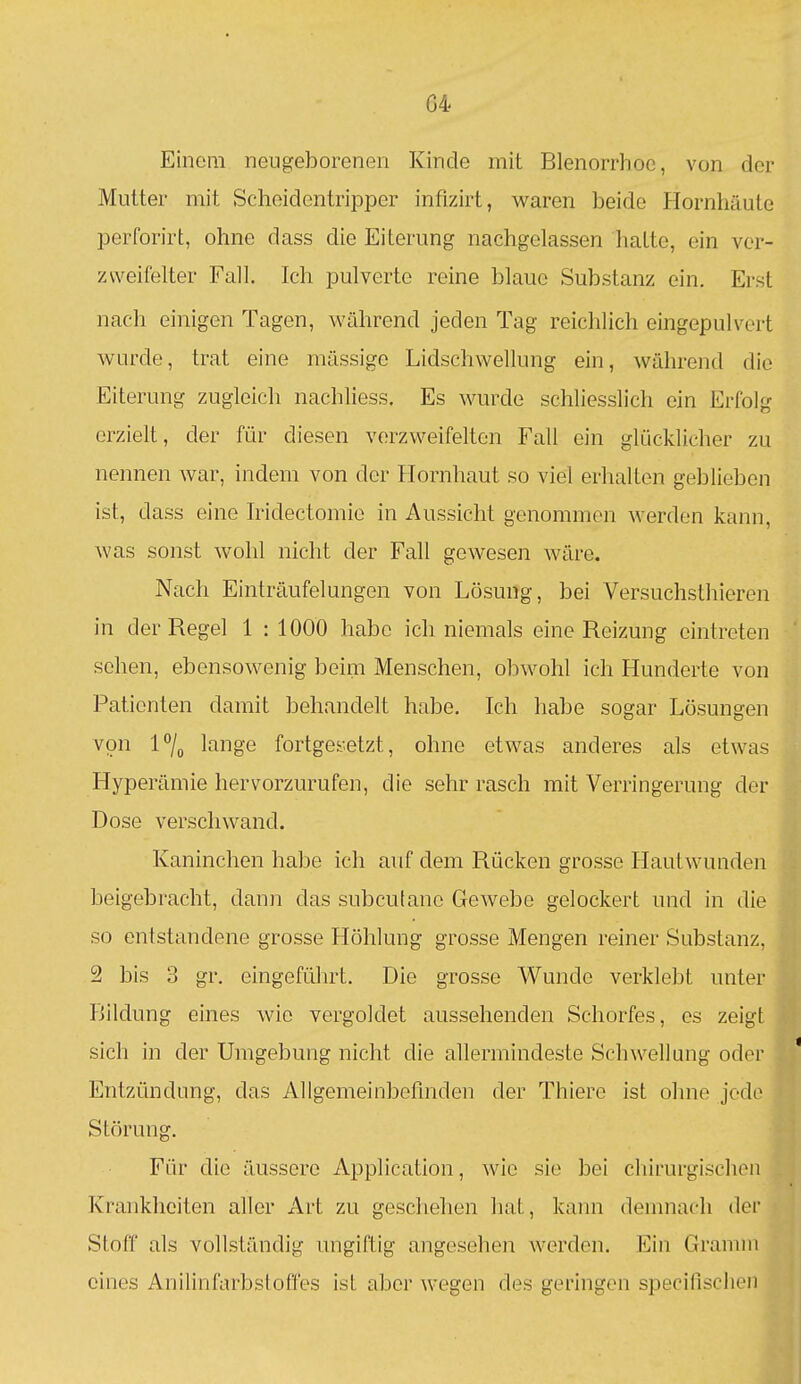 04 Einem neugeborenen Kinde mit Blenorrhoc, von der Mutter mit Scheidentripper infizirt, waren beide Hornhäute perforirt, ohne dass die Eiterung nachgelassen hatte, ein ver- zweifelter Fall. Ich pulverte reine blaue Substanz ein. Erst nach einigen Tagen, während jeden Tag reichlich eingepulvert wurde, trat eine mässige Lidschwellung ein, während die Eiterung zugleich nachliess. Es wurde schliesslich ein Erfolg erzielt, der für diesen verzweifelten Fall ein glücklicher zu nennen war, indem von der Hornhaut so viel erhalten geblieben ist, dass eine hidectomie in Aussicht genommen werden kann, was sonst wohl nicht der Fall gewesen wäre. Nach Einträufelungen von Lösung, bei Versuchsthieren in der Regel 1 : 1000 habe ich niemals eine Reizung eintreten sehen, ebensowenig beim Menschen, obwohl ich Hunderte von Patienten damit behandelt habe. Ich habe sogar Lösungen von l7o lange fortgesetzt, ohne etwas anderes als etwas Hyperämie hervorzurufen, die sehr rasch mit Verringerung der Dose verschwand. Kaninchen habe ich auf dem Rücken grosse Hautwunden beigebracht, danii das subcutane Gewebe gelockert und in die so entstandene grosse Höhlung grosse Mengen reiner Substanz, 2 bis 3 gr. eingeführt. Die grosse Wunde verklebt unter Bildung eines wie vergoldet aussehenden Schorfes, es zeigt sich in der Umgebung nicht die allermindeste Schwellung oder ' Entzündung, das Allgemeinbefinden der Thiere ist ohne jede Störung. 41 Für die äussere Application, wie sie bei cliirurgischeii Krankheiten aller Art zu geschehen hat, kann denmach der Stoff als vollständig migiftig angesehen Averden. Ein Gramm eines Anilinfarbstoffes ist aber wegen des geringen specifisclieii