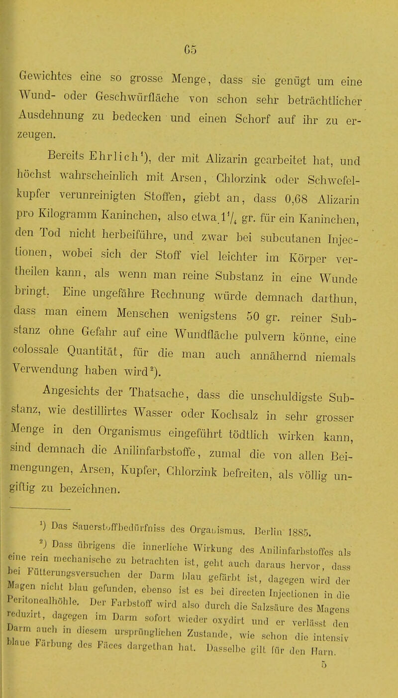 Gewichtes eine so grosse Menge, dass sie genügt um eine Wund- oder Geschwürfläche von schon sehr beträchtlicher Ausdehnung zu bedecken und einen Schorf auf ihr zu er- zeugen. Bereits Ehrlich*), der mit Alizarin gearbeitet hat, und höchst wahrscheinlich mit Arsen, Ghlorzink oder Schwefel- kupfer verunreinigten Stoffen, giebt an, dass 0,68 Alizarin pro Kilogramm Kaninchen, also etwa.lV, gr. für ein Kaninchen, den Tod nicht herbeiführe, und zwar bei subcutanen Injec- Lionen, wobei sich der Stoff viel leichter im Körper ver- theilen kann, als wenn man reine Substanz in eine Wunde bringt, Eine ungefähre Rechnung würde demnach darthun, dass man einem Menschen wenigstens 50 gr. reiner Sub- stanz ohne Gefahr auf eine Wundfläche pulvern könne, eine colossale Quantität, für die man auch annähernd niemals Verwendung haben wird^). Angesichts der Thatsache, dass die unschuldigste Sub- stanz, wie destillirtes Wasser oder Kochsalz in sehr grosser Menge in den Organismus eingefiihrt tödtlich wirken'kann, sind demnach die Anihnfarbstoffe, zumal die von allen Bei- mengungen, Arsen, Kupfer, Chlorzink befreiten, als völlig un- giftig zu bezeichnen. Das Sauorstoffbedilrfniss des Organismus. Berlin 1885. Dnss übrigens die innerliche Wirkung des Anilinfarbsloffes als eine re.n mechanische zu betrachten ist, geht auch daraus hervor, dass bei Futterungsversuchen der Darm blau gefärbt ist, dagegen wird der Magen nicht blau gefunden, ebenso ist es bei directen Injectionen in die Pentonealhöhle. Der Farbstoff wird also durch die Salzsäure des Magens reduzirt, dagegen im Darm sofort wieder oxydirt und er verlässt den Darm ..eh in diesem ursprunglifhen Zustande, wie schon die intensiv Mnue I..,bung des Fäces dargethan hat. Dasselbe gilt für den Harn