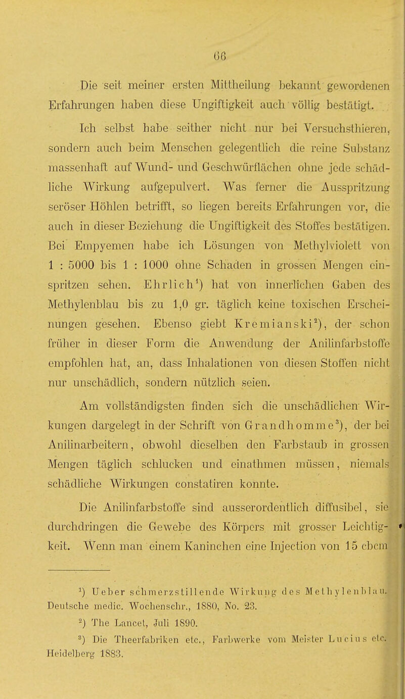 (36 Die seit meiner ersten Mittheilung bekannt gewordenen Erfahrungen haben diese Ungiftigkeit auch' völlig bestätigt. Icli selbst habe seither nicht nur bei Versuchsthieren, sondern auch beim Menschen gelegentlich die reine Substanz massenhaft auf Wund- und Geschwürflächen ohne jede schäd- liche Wirkung aufgepulvert. Was ferner die Ausspritzung seröser Höhlen betrifft, so liegen bereits Erfahrungen vor, die auch in dieser Beziehung die Ungiftigkeit des Stoffes bestätigen. Bei Empyemen habe ich Lösungen von Methyl violett von 1 : 5000 bis 1 : 1000 ohne Schaden in grossen Mengen ein- spritzen sehen. Ehrlich') hat von innerlichen Gaben des Methylenblau bis zu 1,0 gr. täglich keine toxischen Erschei- nungen gesehen. Ebenso giebt Kremianski^), der schon früher in dieser Form die Anwendung der Anilinfarbstoffe empfohlen hat, an, dass Inhalationen von diesen Stoffen nicht nur unschädlich, sondern nützlich seien. Am vollständigsten finden sich die unschädlichen' Wir- kungen dargelegt in der Schrift von Grandhomme'), der bei Anilinarbeitern, obwohl dieselben den Farbstaub in grossen Mengen täglich schlucken und einathmen müssen, niemals schädliche Wirkungen constatiren konnte. Die Anilinfarbstoffe sind ausserordentlich diffusibel, sio durchdringen die Gewebe des Körpers mit grosser Leichtig- keit. Wenn man einem Kaninchen eine Injection von 15 cbcm Ueber schmerzstillende Wirkuiig ties M e Iii y 1 e n Iii ;i ii. Deutsche medic. Wochenschr., 1880, No. 23. 2) The Lancel, Juli 1890. Die Theerfabriken etc., Farbwerke vom Meif.ter Lucius clc Heidelberg 1883.