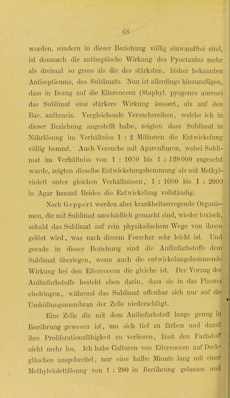 worden, sondern in dieser Beziehung völlig einwandfrei sind, ist demnach die antiseptische Wirkung des Pyoctanins mehr als dreimal so gross als die des stärksten, bisher bekannten Antisepticums, des Sublimats. Nun ist allerdings hinzuzufügen, dass in Bezug auf die Eitercoccen (Staphyl. pyogenes aureus) das Sublimat eine stärkere Wirkung äussert, als auf den Bac. anthracis. Vergleichende Versuchsreihen, welche ich in dieser Beziehung angestellt habe, zeigten dass Sublimat in Nährlösung im Verhältniss 1 : 2 Millionen die Entwickelung völlig hemmt. Auch Versuche mit Agarculturen, wobei Subli- mat im Verhältniss von 1 : 1030 bis 1 : 128 000 zugesetzt wurde, zeigten dieselbe Entwickelungshemmung als mit Methyl- violett unter gleichen Verhältnissen, 1 : 1000 bis 1 : 2000 in Agar hemmt Beides die Entwickelung vollständig. Nach Geppert werden aber krankheitserregende Organis- men, die mit Sublimat unschädlich gemacht sind, wieder toxisch, sobald das Sublimat auf rein physikalischem Wege von ihnen gelöst wird, was nach diesem Forscher sehr leicht ist. Und gerade in dieser Beziehung sind die Anilinfarbstoffe dem Sublimat überlegen, wenn auch die entwickelungshemmende Wirkung bei den Eitercoccen die gleiche ist. Der Vorzug der Anilinfarbstoffe besteht eben darin, dass sie in das Plasma eindringen, während das Sublimat offenbar sich nur auf die Umhüllungsmembran der Zelle niederschlägt. Eine Zelle die mit dem Anilinfarbstoff lange genug in Berührung gewesen ist, um sich tief zu färben und damit ihre Proliferationsfähigkcit zu verlieren, lässt den Farbstoff nicht mehr los. Ich habe Gulturen von Eitercoccen auf Deck- gläschen ausgebreitet, nur eine halbe Minute lang mit einer Methylviolettlösung von 1 : 200 in Berührung gelassen und