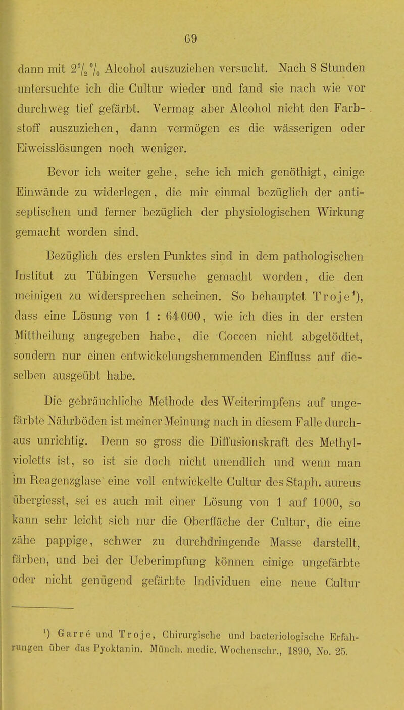 G9 dann mit S'/Z/o Alcohol auszuziehen versucht. Nach 8 Stunden untersuchte ich die Gultur wieder und fand sie nach wie vor durchweg tief gefärbt. Vermag aber Alcohol nicht den Farb- stoff auszuziehen, dann vermögen es die wässerigen oder Eiweisslösungen noch weniger. Bevor ich weiter gehe, sehe ich mich genöthigt, einige Einwände zu widerlegen, die mir einmal bezüglich der anti- septischen und ferner bezüglich der physiologischen Wirkung gemacht worden sind. Bezüglich des ersten Punktes sind in dem pathologischen Institut zu Tübingen Versuche gemacht worden, die den meinigen zu widersprechen scheinen. So behauptet Troje'), dass eine Lösung von 1 : 64000, wie ich dies in der ersten Mittheilung angegeben habe, die Coccen nicht abgetödtet, sondern nur einen entwickelungshemmenden Einfluss auf die- selben ausgeübt habe. Die gebräuchliche Methode des Weiterimpfens auf unge- färbte Nährböden ist meiner Meinung nach in diesem Falle durch- aus unrichtig. Denn so gross die Diffusionskraft des Methyl- violetts ist, so ist sie doch nicht unendlich und wenn man im Reagcnzglase eine voll entwickelte Cultm- des Staph. aureus übergiesst, sei es auch mit einer Lösung von 1 auf 1000, so kann sehr leicht sich nur die Oberfläche der Gultur, die eine zähe pappige, schwer zu durchdringende Masse darstellt, färben, und bei der Ucberimpfung können einige ungefärbte oder nicht genügend gefärbte Individuen eine neue Gultur ') Garre und Trojc, Cliiruipsclie um! bactciiologisclio EiTali- I iiii;,'on über das Pyoktanin. Miincli. medic. Wochenschr., 1890, No. 25. j