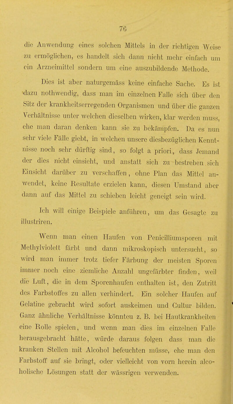 7G die Anwendung eines solchen Mittels in der richtigen Weise zu ermöglichen, es handelt sich dann nicht mehr einfach um ein Arzneimittel sondern um eine auszubildende Methode. Dies ist aber naturgemäss keine einfache Sache. Es ist 'dazu nothwendig, dass man im einzelnen Falle sich über den Sitz der krankheitserregenden Organismen und über die ganzen Verhältnisse unter Avelchen dieselben Avirken, klar werden muss, ehe man daran denken kann sie zu bekämpfen. Da es nun sehr viele Fälle giebt, in welchen unsere diesbezüglichen Kennt- nisse noch sehr dürftig sind, so folgt a priori, dass Jemand der dies nicht einsieht, und anstatt sich zu bestreben sich Einsicht darüber zu verschaffen , ohne Plan das Mittel an- wendet, keine Resultate erzielen kann, diesen Umstand aber dann auf das Mittel zu schieben leicht geneigt sein wird. Ich will einige Beispiele anführen, um das Gesagte zu illustriren. Wenn man einen Haufen von Penicilliumsporen mit Methylviolett färbt und dann mikroskopisch untersucht, so wird man immer trotz tiefer Färbung der meisten Sporen immer noch eine ziemliche Anzahl ungefärbter finden, weil die Luft, die in dem Sporenhaufen enthalten ist, den Zutritt des Farbstoffes zu allen verhindert. Ein solcher Haufen auf Gelatine gebracht wird sofort auskeimen und Gultur bilden. Ganz ähnliche Verhältnisse könnten z. B. bei Hautkrankheiten eine Rolle spielen, und wenn man dies im einzelnen Falle herausgebracht hätte, würde daraus folgen dass man die kranken Stellen mit Alcohol befeuchten müsse, ehe man den Farbstoff auf sie bringt, oder vielleicht von vorn herein alco- holische Lösungen statt der wässrigen verwenden.