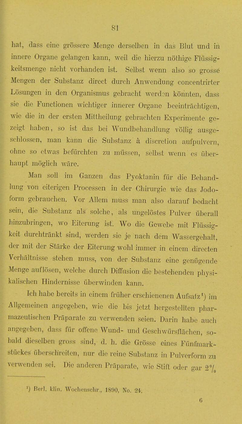 hat, class eine grössere Menge derselben in das Blut und in innere Organe gelangen kann, weil die hierzu nöthige Fiüssig- keitsmenge nicht vorhanden ist. Selbst wenn also so grosse Mengen der Substanz direct durch Anwendimg concentrirter Lösungen in den Organismus gebracht werden könnten, dass sie die Functionen wichtiger innerer Organe beeinträchtigen, wie die in der ersten Mittheilung gebrachten Experimente ge- zeigt haben, so ist das bei Wundbehandlung völlig ausge- schlossen, man kann die Substanz ä discretion aufpulvern, ohne so etwas befürchten zu müssen, selbst wenn es über- haupt möglich ^väre. Man soll im Ganzen das Pyoktanin für die Behand- lung von eiterigen Processen in der Chirurgie wie das Jodo- form gebrauchen. Vor Allem muss man also darauf bedacht sein, die Substanz als solche, als ungelöstes Pulver überall hinzubringen, wo Ititerung ist. Wo die Gewebe mit riüssi<^- D keit durchtränkt sind, werden sie je nach dem Wassergehalt, der mit der Stärke der Eiterung wohl immer in einem directen Verhältnisse stehen muss, von der Substanz eine genügende Menge auflösen, welche durch Diffusion die bestehenden physi- kalischen Hindernisse überwinden kann. Ich habe bereits in einem früher erschienenen Aufsatz') im Allgemeinen angegeben, wie die bis jetzt hergestellten phar- mazeutischen Präparate zu verwenden seien. Darin habe auch angegeben, dass für offene Wund- und Geschwürsflächen, so- bald dieselben gross sind, d. h. die Grösse eines Fünfmark- stückes überschreiten, nur die reine Substanz in Pulverform zu verwenden sei. Die anderen Präparate, wie Stift oder gar ') Reil, kliii. Woclieiisclir., 1800, No. 21 G