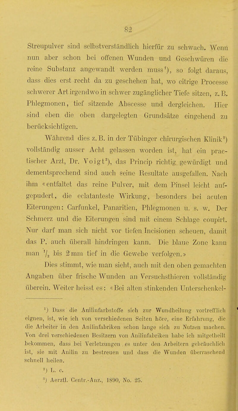 Streupulver sind selbstversländlich hierfür zu schwach. Wenn nun aber schon bei offenen Wunden und Geschwüren die reine Substanz angewandt werden muss'), so folgt daraus, dass dies erst recht da zu geschehen hat, wo eitrige Processe schwerer Art irgendwo in schwer zugänglicher Tiefe sitzen, z.B. Phlegmonen, tief sitzende Abscesse und dergleichen. liier sind eben die oben dargelegten Grundsätze eingehend zu berücksichtigen. Während dies z.B. in der Tübinger chirurgischen Klinik') vollständig ausser Acht gelassen worden ist, hat ein prac- tischer Arzt, Dr. Voigt^), das Princip richtig gewürdigt und dementsprechend sind auch seine Resultate ausgefallen. Nach ihm «entfaltet das reine Pulver, mit dem Pinsel leicht auf- gepudert, die eclatanteste Wirkung, besonders bei acuten Eiterungen: Carfunkel, Panaritien, Phlegmonen u. s. w. Der Schmerz und die Eiterungen sind mit einem Schlage coupirt. Nur darf man sich nicht vor tiefen Incisionen scheuen, damit das P. auch überall hindringen kann. Die blaue Zone kann man '/a l^is 2mm tief in die Gewebe verfolgen.» Dies stimmt, wie man sieht, auch mit den oben gemachten Angaben über frische Wunden an Versuchsthieren vollständig überein. Weiter heisst es: «Bei alten stinkenden Unterschenkcl- ^) Dass die Anilinfarbstoffe sich zur Wundlieilung vorLrefflich eignen, ist, wie ich von verschiedenen Seiten höre, eine Erfahriini,^, die die Arbeiter in den Anilinfabrilcen schon lange sich zu Nutzen machen. Von drei verschiedenen Besitzern von Anilinfabriken habe ich milgelheilt bekommen, dass bei Verletzungen es unter den Arbeitern gebräuchlich ist, sie mit Anilin zu bestreuen und dass die Wunden überraschend schnell heilen. 2J L. c. Aerzll. Centr.-Anz., 1890, No. 25.