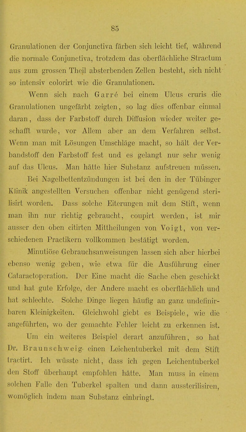 Ca-anulalioncn der Conjunctiva färben sich leicht tief, während die normale Conjunctiva, trotzdem das oberflächliche Stractum aus zum grossen Thejl absterbenden Zellen besteht, sich nicht- so intensiv colorirt wie die Granulationen. Wenn sich nach Garre bei einem Ulcus cruris die Granulationen ungefärbt zeigten, so lag dies offenbar einmal daran, dass der Farbstoff durch Diffusion wieder weiter ge- schafft wurde, vor Allem aber an dem Verfahren selbst. Wenn man mit Lösungen Umschläge macht, so hält der Ver- bandstoff den Farbstoff fest und es gelangt nur sehr wenig auf das Ulcus. Man hätte hier Substanz aufstreuen müssen. Bei Nagelbettentzündungen ist bei den in der Tübinger Klinik angestellten Versuchen offenbar nicht genügend steri- lisirt worden. Dass solche Eiterungen mit dem Stift, wenn man ihn nur richtig gebraucht, coupirt werden, ist mir ausser den oben citirten Mittheilungen von Voigt, von ver- schiedenen Practikern vollkommen bestätigt worden. Minutiöse Gebrauchsanweisungen lassen sich aber hierbei ebenso wenig geben, wie etwa für die Ausführung einer Gataractoporation. Der Eine macht die Sache eben geschickt und hat gute Erfolge, der Andere macht es oberflächlich und hat schlechte. Solche Dinge liegen häufig an ganz undeünir- baren Kleinigkeiten. Gleichwohl giebt es Beispiele, wie die angeführten, wo der gemachte Fehler leicht zu erkennen ist. Um ein weiteres Beispiel derart anzuführen, so hat Dr. Braunschwoig- einen Leichentuberkel mit dem Stift Iractirt. Ich wüsste nicht, dass ich gegen Leichentuberkel den Stoff überhaupt empfohlen hätte. Man muss in einem solchen Falle den Tuberkel spalten und dann aussterilisiren, womöglich indem man Substanz ein])ringt.