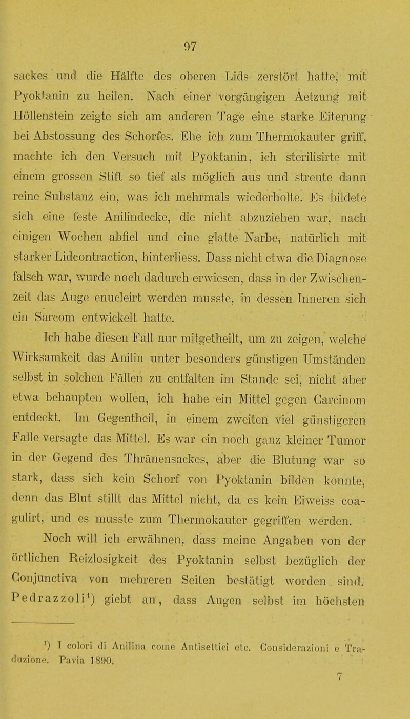 Sackes und die Hälfte des oberen Lids zerstört hatte/ mit Pyoktanin zu heilen. Nach einer vorgängigen Aetzung mit Höllenstein zeigte sich am anderen Tage eine starke Eiterung bei Abstossung des Schorfes. Ehe ich zum Thermokauter griff, machte ich den Versuch mit Pyoktanin, ich sterilisirte mit einem grossen Stift so tief als möglich aus und streute dann reine Substanz ein, was ich mehrmals wiederholte. Es l3ildete sich eine feste Anilindecke, die nicht abzuziehen war, nach einigen Wochen abfiel und eine glatte Narbe, natürlich mit starker Lidcontraction, hinterliess. Dass nicht etwa die Diagnose falsch war, \vurde noch dadurch erwiesen, dass in der Zwischen- zeit das Auge enucleirt werden musste, in dessen Inneren sich ein Sarcom entwickelt hatte. Ich habe diesen Fall nur mitgetheilt, um zu zeigen, welche Wirksamkeit das Anilin unter besonders günstigen Umständen selbst in solchen Fällen zu entfalten im Stande sei, nicht aber etwa behaupten wollen, ich habe ein Mittel gegen Garcinom entdeckt. Im Gegentheil, in einem zweiten viel günstigeren Falle versagte das Mittel. Es war ein noch ganz kleiner Tumor in der Gegend des Thränensackes, aber die Blutung Avar so stark, dass sich kein Schorf von Pyoktanin bilden konnte, denn das Blut stillt das Mittel nicht, da es kein Eiweiss coa- gulirt, und es musste zum Thermokauter gegriffen werden. Noch will ich erwähnen, dass meine Angaben von der örtlichen Reizlosigkeit des Pyoktanin selbst bezüglich der Conjunctiva von mehreren Seiten bestätigt worden sind. Pedrazzoli*) giobt an, dass Augen selbst im höchsten ') 1 colori (Ii Aniliiui coinc AnliseLlici elc. Considerazioni e Tru- «lijziono. Pavia 1890.