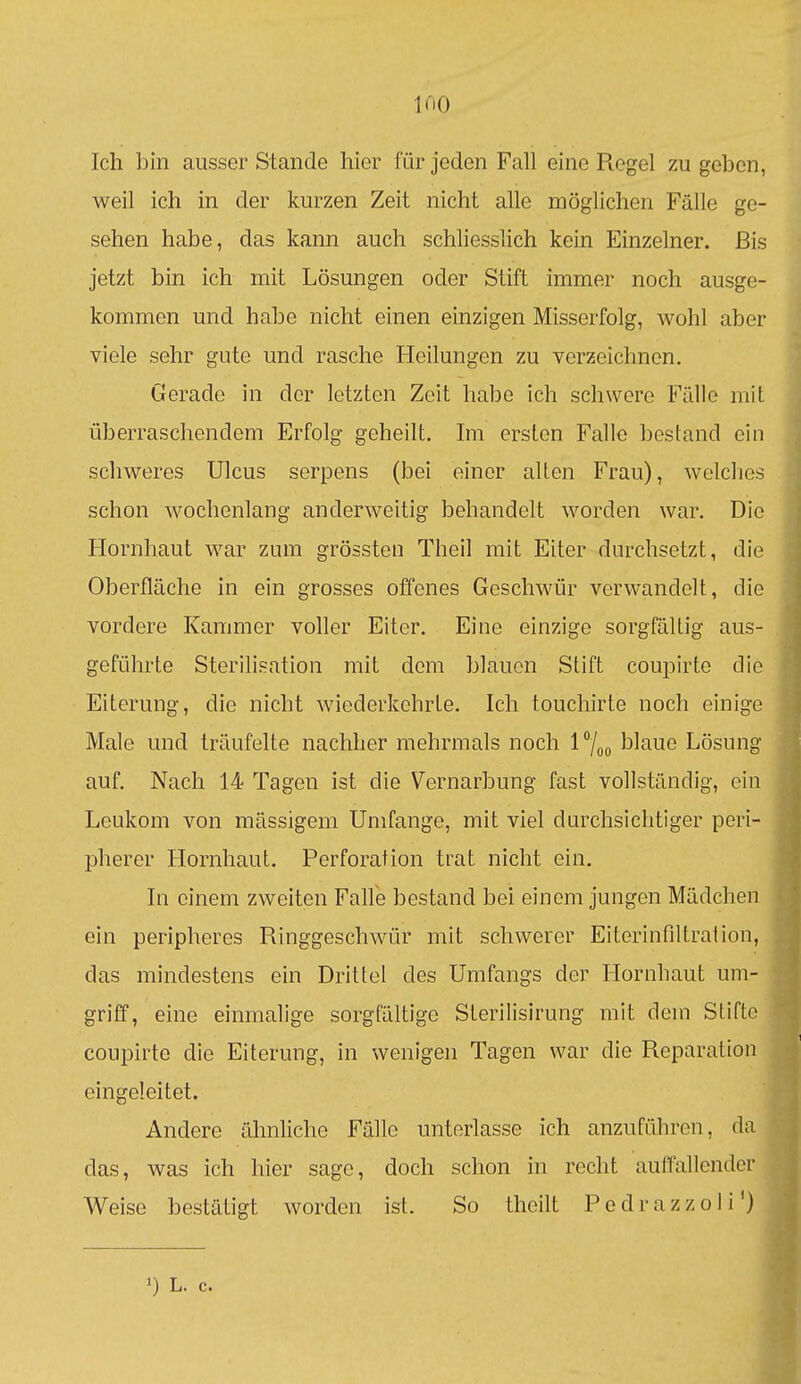 liiO Ich bin ausser Stande hier für jeden Fah eine Regel zu geben, weil ich in der kurzen Zeit nicht alle möglichen Fälle ge- sehen habe, das kann auch schliesslich kein Einzelner. Bis jetzt bin ich mit Lösungen oder Stift immer noch ausge- kommen und habe nicht einen einzigen Misserfolg, wohl aber viele sehr gute und rasche Heilungen zu verzeichnen. Gerade in der letzten Zeit habe ich schwere Fülle mit überraschendem Erfolg geheilt. Im ersten Falle bestand ein schweres Ulcus serpens (bei einer alten Frau), welches schon wochenlang anderweitig behandelt worden war. Die Hornhaut war zum grössten Theil mit Eiter durchsetzt, die Oberfläche in ein grosses offenes Geschwür verwandelt, die vordere Kammer voller Eiter. Eine einzige sorgfältig aus- geführte Sterilisation mit dem blauen Stift coupirte die Eiterung, die nicht wiederkehrte. Ich touchirte noch einige Male und träufelte nachher mehrmals noch l7oo '^l^^ue Lösung auf. Nach 14 Tagen ist die Vernarbung fast vollständig, ein Leukom von mässigem Umfange, mit viel durchsichtiger peri- pherer Hornhaut. Perforation trat nicht ein. In einem zweiten Falle bestand bei einem jungen Mädchen ein peripheres Ringgeschwür mit schwerer Eiterinfiltration, das mindestens ein Drittel des Umfangs der Hornhaut um- griff, eine einmalige sorgfältige Sterilisirung mit dein Stifte coupirte die Eiterung, in wenigen Tagen war die Reparation eingeleitet. Andere ähnliche Fälle unterlasse ich anzuführen, da das, was ich hier sage, doch schon in recht aulTallendcr Weise bestätigt worden ist. So theilt Pcdrazzoli')