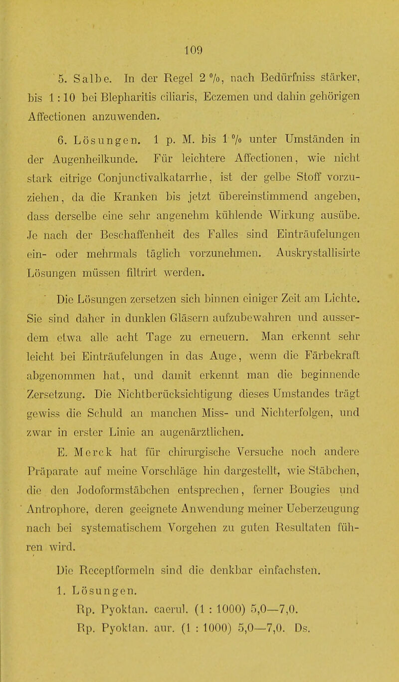 100 5. Salbe. In der Regel 2%, nach Bedürfniss stärker, bis 1:10 bei Blepharitis ciliaris, Eczemen und dahin gehörigen Affectionen anzuwenden. 6. Lösungen. 1 p. M. bis 1 unter Umständen in der Augenheilkunde. Für leichtere Affectionen, wie nicht stark eitrige Conjunctivalkatarrhe, ist der gelbe Stoff vorzu- ziehen, da die Kranken bis jetzt übereinstimmend angeben, dass derselbe eine sehr angenehm kühlende Wirkung ausübe. Je nach der Beschaffenheit des Falles sind Einträufelungon ein- oder mehrmals täglich vorzunehmen. Auskrystallisirte Lösungen müssen filtrirt w^erden. Die Lösungen zersetzen sich binnen einiger Zeit am Lichte. Sic sind daher in dunklen Gläsern aufzubewahren und ausser- dem etwa ahe acht Tage zu erneuern. Man erkennt sehr leicht bei Einträufelungen in das Auge, wenn die Färbekraft abgenommen hat, und damit erkennt man die beginnende Zersetzung. Die Nichtberücksichtigung dieses Umstandes trägt gewiss die Schuld an manchen Miss- und Nichterfolgen, und zwar in erster Linie an augenärztlichen. E. Merck hat für chirurgische Versuche noch andere Präparate auf meine Vorschläge hin dargestellt, wie Stäbchen, die den Jodoformstäbchen entsprechen, ferner Bougies und Antrophore, deren geeignete Anwendung meiner Ueberzeugung nach bei systematischem Vorgehen zu guten Resultaten füh- ren wird. Die Rcceptformeln sind die denkbar einfachsten. 1. Lösungen. Rp. Pyoktan. caorul. (1 : lOOO) 5,0—7,0. Rp. Pyoklan. aur. (I : 1000) 5,0—7,0. Ds.