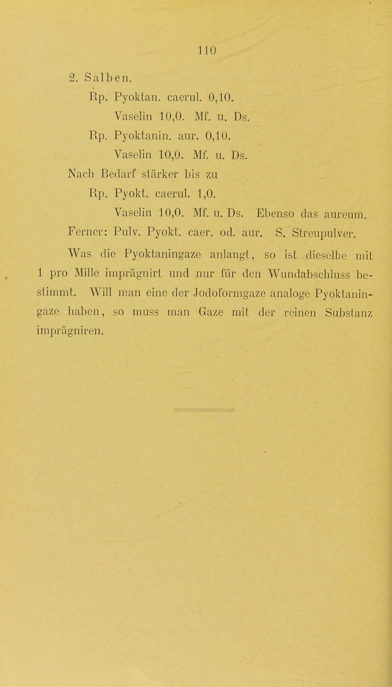 2. Salben. Rp. Pyoktan. caerul. 0,10. Vaselin 10,0. Mf. u. Ds. Rp. Pyoktanin. aur. 0,10. Vaselin 10,0. Mf. n. Ds. Nach Bedarf stärker bis zu Rp. Pyokt. caerul. 1,0. Vaselin 10,0. Mf. u. Ds. Ebenso das aureum. Ferner: Pulv. Pyokt. caer. od. aur. S. Streupulver. Was die Pyoktaningaze anlangt, so ist dieselbe mit 1 pro Mille imprägnirt und nur für den Wundabschluss be- stimmt. Will man eine der Jodoformgaze analoge Pyoktanin- gaze haben, so muss man Gaze mit der reinen Substanz imprägniren.