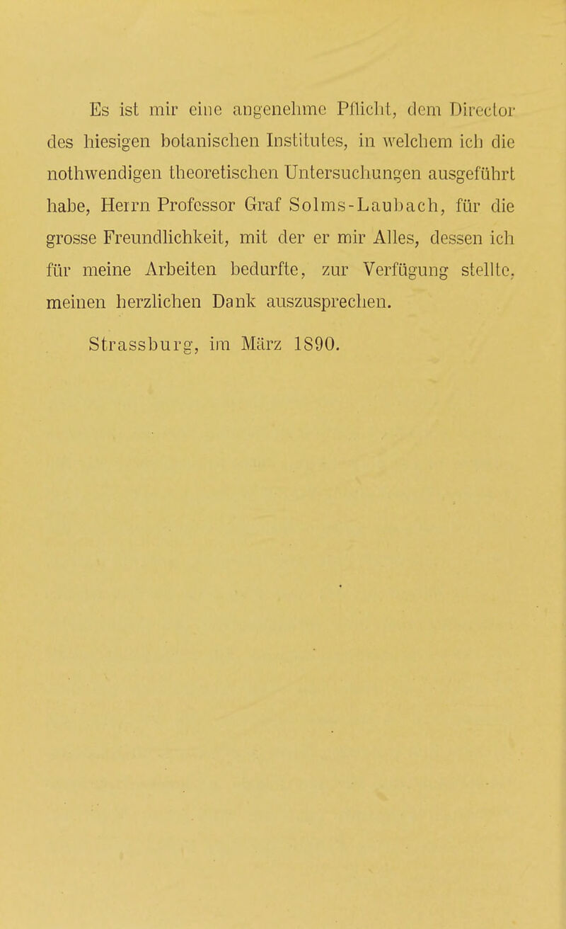 Es ist mir eine angenelime Piliclit, dem Director des hiesigen bolanisclien Institutes, in welcliem ich die notliwendigen theoretischen Untersuclmngen ausgeführt habe, Herrn Professor Graf Solms-Laubach, für die grosse Freundhchkeit, mit der er mir Alles, dessen ich für meine Arbeiten bedurfte, zur Verfügung stellte, meinen herzlichen Dank auszusprechen. Strassburg, im März 1S90.