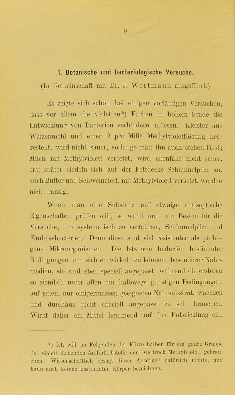 1. Botanische und bacteriologische Versuche. (In- Gemeinschaft mit Dr. J. Wortmann ausgeführt.) Es zeigte sich schon bei einigen vorläufigen Versuchen, dass vor allem die violetten*) Farben in hohem Grade die Entwicklung von Bacterien verhindern müssen. Kleister aus Waizenniehl und einer 2 pro Mille Methylviolettlösung her- gestellt, wird nicht sauer, so lange man ihn auch stehen lässt; Milch mit Methylviolett versetzt, wird ebenfalls nicht sauer, erst später siedeln sich auf der Fettdecke Schimmelpilze an, auch Butter und Schweinefett, mit Methylviolett versetzt, werden nicht ranzig. Wenn man eine Substanz auf etwaige antiseptische Eigenschaften prüfen will, so wählt man am Besten für die Versuche, um systematisch zu verfahren, Schimmelpilze und Fäulnissbacterien. Denn diese sind viel resistenter als patho- gene Mikroorganismen. Die letzteren bedürfen bestimmter Bedingungen um sich entwickehi zu können, besonderer Nähr- medien, sie sind eben speciell angepasst, während die ersteren so ziemlich unter allen nur halbwegs günstigen Bedingungen, auf jedem nur einigermassen geeigneten Nähi'substrat, wachsen und durchaus nicht speciell angepasst zu sein brauchen. Wirkt daher ein Mittel hemmend auf ihre Entwicklung ein. *j Ich will im Folgenden der Kürze halber i'ür die ganze Grupije der violett färbenden Anilinfarbstoffe den Ausdruck Metliylviolelt gebrau- chen. Wissenschaftlich besagt dieser Ausdruck natürlich nichts, und kann auch keinen bestimmten Körper bezeichnen.