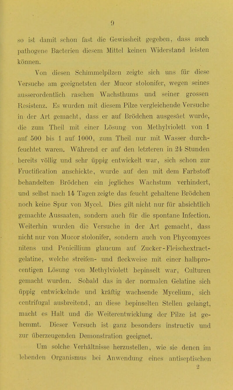 so ist damit schon fast die Gewissheit gegeben, dass auch pathogene Bacterien diesem Mittel keinen Widerstand leisten können. Von diesen Schimmelpilzen zeigte sich uns für diese Versuche am geeignetsten der Mucor stolonifer, wegen seines ausserordentlich raschen Wachsthums und seiner grossen Ptesistenz. Es wurden mit diesem Pilze vergleichende Versuche in der Art gemacht, dass er auf ßrödchen ausgesäet wurde, die zum Theil mit einer Lösung von Methylviolett von 1 auf 500 bis 1 auf 1000, zum Theil nur mit Wasser durch- feuchtet waren. Während er auf den letzteren in 24 Stunden bereits völlig und sehr üppig entwickelt war, sich schon zur Fructification anschickte, wurde auf den mit dem Farbstoff behandelten Brödchen ein jegliches Wachstum verhindert, und selbst nach 14 Tagen zeigte das feucht gehaltene Brödchen noch keine Spur von Mycel, Dies gilt nicht nur für absichtlich gemachte Aussaaten, sondern auch für die spontane hifection. Weiterhin wurden die Versuche in der Art gemacht, dass nicht nur von Mucor stolonifer, sondern auch von Phycomyces nitens und Penicillium glaucum auf Zucker - Fleischextract- gelatine, welche streifen- und fleckweise mit einer halbpro- centigen Lösung von Methylviolett bepinselt war, Culturen gemacht wurden. Sobald das in der normalen Gelatine sich üppig entwickelnde und kräftig wachsende Mycelium, sich centrifugal ausbreitend, an diese bepinselten Stellen gelangt, macht es Halt und die Weiterentwicklung der Pilze ist ge- hemmt. Dieser Versuch ist ganz besonders instructiv und zur überzeugenden Demonstration geeignet. Um solche Verhältnisse herzustellen, wie sie denen im lebenden Organismus bei Anwendung eines antisoi)tiscluMi 2