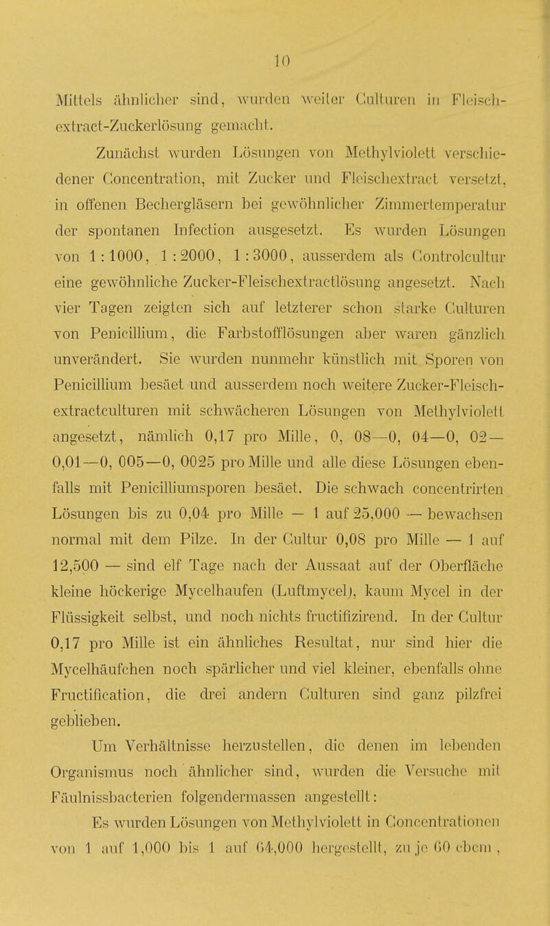 Mittels älinlichor sind, wurden weiter Caltiiren in Fleiscli- extract-ZuckerlüSung gemacht. Zunächst wurden Lösungen von Methylviolett verschie- dener Concentraiion, mit Zucker und Fleiscliextract versetzt, in offenen Bechergläsern bei gow()hnliclier Zimmertemperatur der spontanen Infection ausgesetzt. Es wurden Lösungen von 1: lOOO, 1 : 2000, 1 : 3000, ausserdem als Gontrolcultur eine gewöhnliche Zucker-Fleischextractlösung angesetzt. Nach vier Tagen zeigten sich auf letzterer schon starke Culturen von Penicillium, die Farbstofflösungen aber waren gänzlich unverändert. Sie wurden nunmehr künstlich mit Sporen von Penicillium besäet und ausserdem noch weitere Zucker-Fleisch- extractculturen mit schwächeren Lösungen von Methylviolett angesetzt, nämlich 0,17 pro Mille, 0, 08—0, 04—0, 02 — 0,01—0, 005—0, O025 pro Mille und alle diese Lösungen eben- falls mit Penicilliumsporen besäet. Die schwach concentrirten Lösungen bis zu 0,04 pro Mille — 1 auf 25,000 — bewachsen normal mit dem Pilze. In der Gultur 0,08 pro Mille — 1 auf 12,500 — sind elf Tage nach der Aussaat auf der Oberfläche kleine höckerige Mycelhaufen (Luftmycelj, kaum Mycel in der Flüssigkeit selbst, und noch nichts fructifizirend. In der Gultur 0,17 pro Mille ist ein ähnliches Resultat, nur sind hier die Mycelhäufchen noch spärlicher und viel kleiner, ebenfalls ohne Fructification, die drei andern Gulturen sind ganz pilzfrei geblieben. Um Verhältnisse herzustellen, die denen im lobenden Organismus noch ähnlicher sind, wurden die Versuche mit Fäulnissbacterien folgendermassen angestellt: Es wurden Lösungen von Methylviolett in Goncentrationen von 1 iiiif 1,000 bis 1 nuf (')4,000 liorg(\stolll, zu jo 00 cbcm .