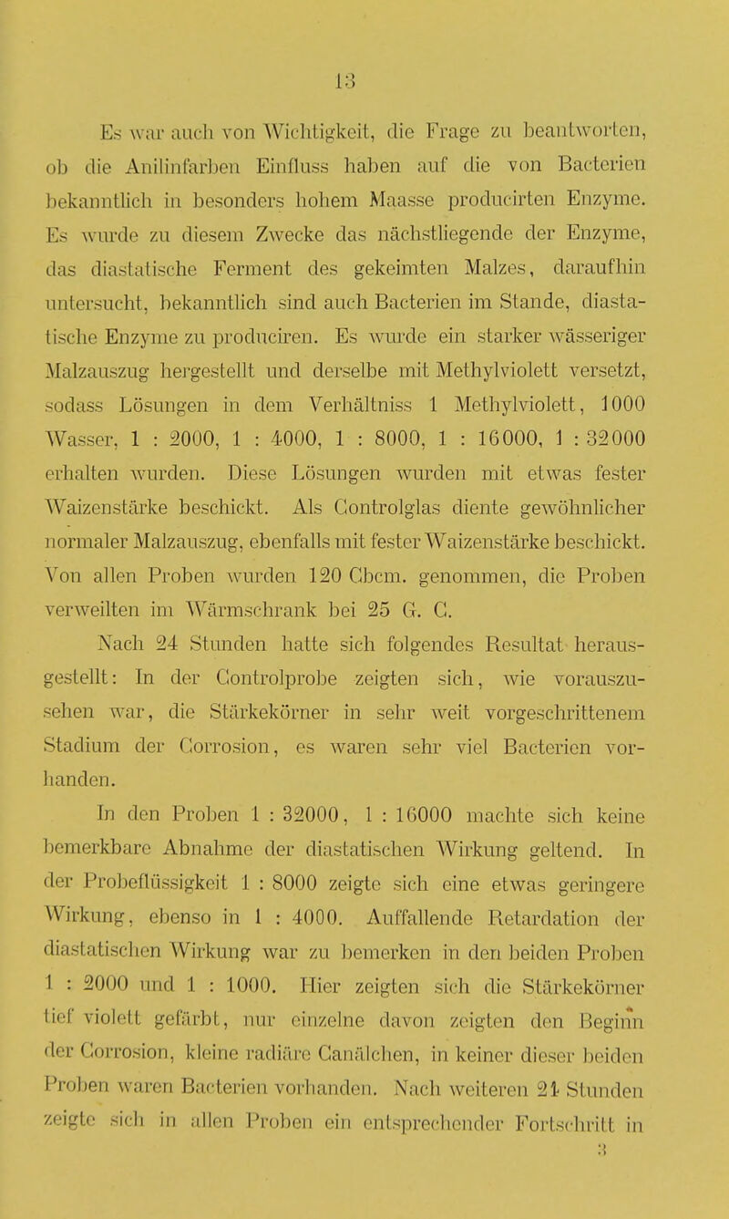 18 Es war auch von Wichtigkeit, die Frage zu beantworten, ob die Anilinfarijcu Einfkiss haben auf die von Bactcrien bekanntlich in besonders hohem Maasse producirten Enzyme. Es wurde zu diesem Zwecke das nächstliegende der Enzyme, das diastatische Ferment des gekeimten Malzes, daraufhin untersucht, bekanntlich sind auch Bacterien im Stande, diasta- tische Enzyme zu produciren. Es wm-de ein starker wässeriger Malzauszug hergestellt und derselbe mit Methyl violett versetzt, sodass Lösungen in dem Verhältniss 1 Methylviolett, 1000 Wasser, 1 : 2000, 1 : 4000, 1 : 8000, 1 : 16000, 1 : 32000 erhalten wurden. Diese Lösungen wurden mit etwas fester Waizenstärke beschickt. Als Controlglas diente gewöhnlicher normaler Malzauszug, ebenfalls mit fester Waizenstärke beschickt. Von allen Proben Avurden 120 Gbcm. genommen, die Proben verweilten im ^Värmschrank bei 25 G. G. Nach 24 Stunden hatte sich folgendes Resultat heraus- gestellt: In der Gontrolprobe zeigten sich, wie vorauszu- sehen war, die Stärkekörner in sehr weit vorgeschrittenem Stadium der Gorrosion, es waren sehr viel Bacterien vor- 1 landen. In den Proben 1 : 32000, 1 : 16000 machte sich keine bemerkbare Abnahme der diastatischen Wirkung geltend. In der Probeflüssigkeit 1 : 8000 zeigte sich eine etwas geringere Wirkung, ebenso in 1 : 4000. Auffallende Retardation der diastatischen Wirkung war zu bemerken in den beiden Proben 1 : 2000 und 1 : 1000. Hier zeigten sich die Stärkekörner tief violett gefärbt, nur einzelne davon zeigten den Beginn der Corrosion, kleine radiäre Ganälchen, in keiner dieser beiden Proben waren Bacterien vorhanden. Nach weiteren 21 Stunden zeigte sich in ;dlen Proben ein entsprechender Fortschritt in :{