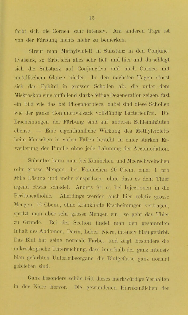 färbt sich die Cornea sehr intensiv. Am anderen Tage ist von der Färbung nichts mehr zu bemerken. Streut man Methylviolett in Substanz in den Gonjunc- tivalsack, so färbt sich alles sehr tief, und hier und da schlägt sich die Substanz auf Gonjunctiva und auch Cornea mit metallischem Glänze nieder. In den nächsten Tagen stösst sich das Ephitel in grossen Schollen ab, die unter dem Miskroskop eine auffallend starke fettige Degeneration zeigen, fast ein Bild wie das bei Phosphorniere, dabei sind diese Schollen Avie der ganze Conjunctivalsack vollständig bacterienfrei. Die Erscheinungen der Färbung sind auf anderen Schleimhäuten ebenso. — Eine eigenthümliche Wirkung des Methylvioletts beim Menschen in vielen Fällen besteht in einer starken Er- weiterung der Pupille ohne jede Lähmung der Accomodation. Subcutan kann man bei Kaninchen und Meerschweinchen sehr grosse Mengen, bei Kaninchen 20 Cbcm. einer 1 pro Mille Lösung und mehr einspritzen, ohne dass es dem Thier irgend etwas schadet. Anders ist es bei Injectionen in die Peritonealhöhle. Allerdings werden auch hier relativ grosse Mengen, 10 Cbcm., ohne krankhafte Erscheinungen vertragen, spritzt man aber sehr grosse Mengen ein, so geht das Thier zu Grunde. Bei der Section findet man den gesammten Inhalt des Abdomen, Darm, Leber, Niere, intensiv blau gefärbt. Das Blut hat seine normale Farbe, und zeigt besonders die mikroskopische Untersuchung, dass innerhalb der ganz intensiv blau gefärbten Unterleibsorgane die Blutgefässe ganz normal geblieben sind. Ganz besonders schön tritt dieses merkwürdige Verhalten in der Niere liervor. Die gewundenen Harnkaniilchen der