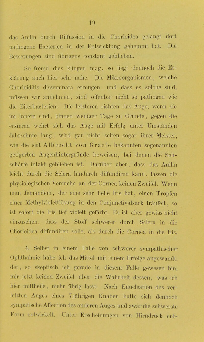 (las Anilin durcli DilTussion in die Gborioidea gelanj^t dort palliogone Bactcrien in der Entwicklung gehemmt hat. Die Besserungen sind übrigens constant geblieben. Sü fremd dies klingen mag, so liegt dennoch die Er- klärung auch hier sehr nahe. Die Mikroorganismen, welche Chorioiditis disseminata erzeugen, und dass es solche sind, müssen wir annehmen, sind offenbar nicht so pathogen wie die Eiterbacterien. Die letzteren richten das Auge, wenn sie im Innern sind, binnen weniger Tage zu Grunde, gegen die ersieren wehrt sich das Auge mit Erfolg unter Umständen .Jahrzehnte lang, wird gar nicht selten sogar ihrer Meister, wie. die seit Albrecht von Gracfe bekannten sogenannten getigerten Augenhintergründe beweisen, bei denen die Seh- schärfe intakt geblieben ist. Darüber aber, dass das Anilin leicht durch die Sclera hindurch diffundiren kann, lassen die physiologischen Versuche an der Cornea keinen Zweifel. Wenn man Jemandem, der eine sehr helle Ms hat, einen Tropfen einer Melhylviolettlösung in den Gonjunctivalsack träufelt, so ist sofort die Iris tief violett gefärbt. Es ist aber gewiss nicht einzusehen, dass der Stoff schwerer durcli Sclera in die Gborioidea diffundiren solle, als durch die Cornea in die Iris. 4. Selbst in einem Falle von schwerer sympathischer Ophthalmie habe ich das Mittel mit einem Erfolge angewandt, der, so skeptisch ich gerade in diesem Falle gewesen bin, mir jetzt keinen Zweifel über die Wahrheit dessen, was ich hier mittheile, mehr übrig lässt. Nach Enucleation des ver- letzten Auges eines 7jährigen Knaben hatte sich dennoch sympatische Affoction des anderen Auges und zwar die schwerste Konn (.nlwickelt. Unter Erschoinungen von ITirndnick ciit-
