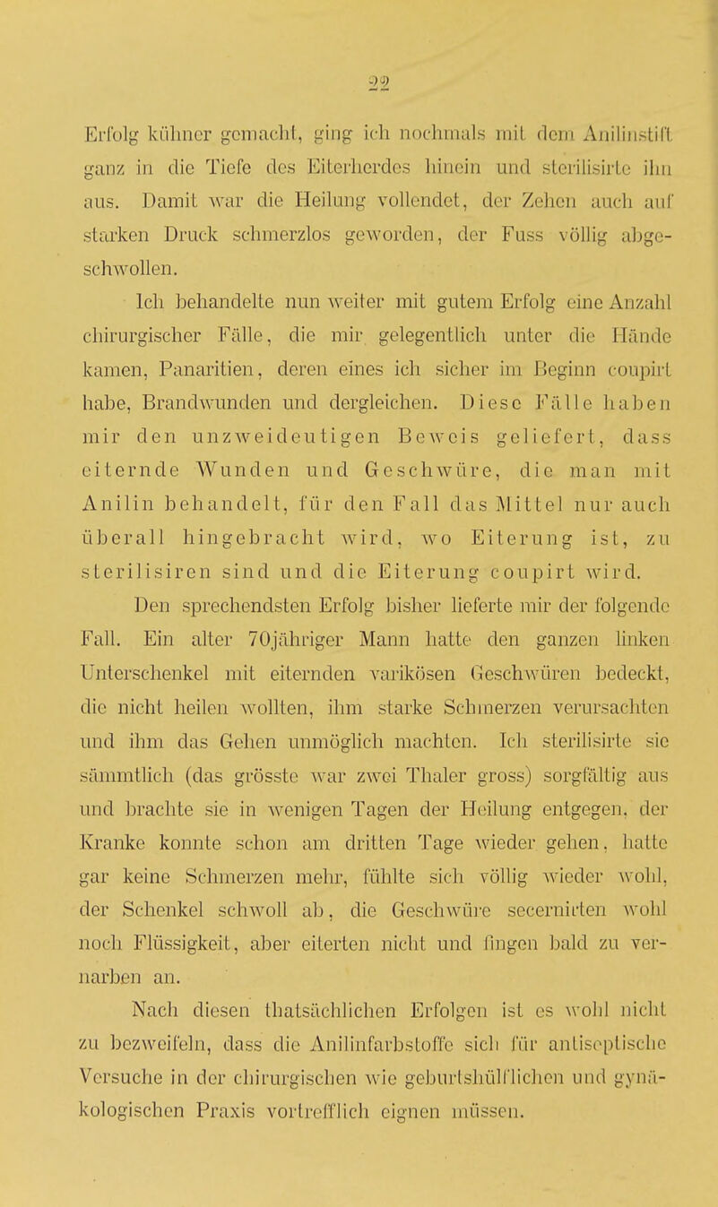 Erfolg külincT gemacht, ging ich nochmals mit dem Aniliiistill ganz in die Tiefe des Eiterherdes hinein mid sterilisirte ihn aus. Damit Avar die Heikmg vollendet, der Zehen auch auf starken Druck schmerzlos geworden, der Fuss völlig abge- schwollen. Ich behandelte nun weiter mit gutem Erfolg eine Anzahl chirurgischer Fälle, die mir gelegentlich unter die Hände kamen, Panaritien, deren eines ich sicher im Beginn coupirt habe, Brandwunden und dergleichen. Diese Fälle haben mir den unzw^eideutigen Beweis geliefert, dass eiternde Wunden und Geschwüre, die man mit Anilin behandelt, für den Fall das Mittel nur auch überall hingebracht w^ird, w^o Eiterung ist, zu sterilisiren sind und die Eiterung coupirt wird. Den sprechendsten Erfolg bisher lieferte mir der folgende Fall. Ein alter 70jähriger Mann hatte den ganzen linken Unterschenkel mit eiternden varikösen Geschwüren bedeckt, die nicht heilen w^ollten, ihm starke Schmerzen verursachten und ihm das Gehen unmöglich machten. Ich sterilisirte sie sämmtlich (das grösste wav zwei Thaler gross) sorgföltig aus und brachte sie in wenigen Tagen der Heilung entgegen, der Kranke konnte schon am dritten Tage wieder gehen, hatte gar keine Schmerzen mehr, fühlte sich völlig wieder ^\'ohI, der Schenkel schw^oll ab, die Geschwüre secernirten wohl noch Flüssigkeit, aber eiterten nicht und fingen bald zu ver- narben an. Nach diesen thatsächlichen Erfolgen ist es wohl nicht zu bezweifeln, dass die Anilinfarbstoffe sich für antisoplisclie Versuche in der chirurgischen wie geburlsliülflichen und gynä- kologischen Praxis vortrefflich eignen müssen.