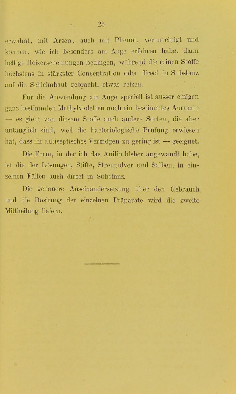 erwähnt, mit Arsen, auch mit Phenol, verunreinigt und können, wie icli besonders am Auge erfahren habe, 'dann heftige Reizerschoinungcn bedingen, während die reinen Stoffe höchstens in stärkster Concentration oder direct in Substanz auf die Schleimhaut gebracht, etwas reizen. Für die Anwendung am Auge speciell ist ausser einigen £?anz bestimmten Methvlvioletten noch ein bestimmtes Auramin — es giebt von diesem Stoffe auch andere Sorten, die aber untauglich sind, weil die bacteriologische Prüfung erwiesen hat, dass ihr antiseptisches Vermögen zu gering ist — geeignet. Die Form, in der ich das Anilin bisher angewandt habe, ist die der Lösungen, Stifte, Streupulver und Salben, in ein- zelnen Fällen auch direct in Substanz. Die genauere Auseinandersetzung über den Gebrauch und die Dosirung der einzelnen Präparate wird die zweite Mittheilung liefern.