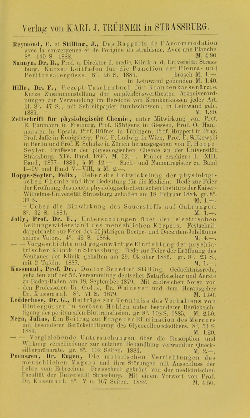 erlag- von KARL J. TRÜßNER in STRASSBÜRG. Koj-mond, C. et Stilliiig-, J., Des Rapports de 1'Accommodation ' iivec la conver£^'eiice et de rori^nno du strabisme. Avec une Planche. 8». 140 S. 1888. M. 4.80. Naniiyii, Dr. B., Prof. u. Direktor d. medic. Klinik a. d. Universität Strass- l)urg, Kurzer Leitfaden für die Punction der Pleura- unti Peritoneal er güsse. 8. 2G S. 1889. brosch M. 1.—. in Leinwand gebunden M. 1.40. Hille, Dr. F., Rezept-Taschenbuch für Krankenkassenärzte. Kurze Zusammenstellung der empfehlensvverthesten Arzneiverord- nungen zur Verwendung im Bereiche von Krankenkassen jeder Art. kl. 8°. 47 S., mit Schreibpapier durchschossen, in Leinwand geb., 1889. M. 1.20. Zeitschrift für physiologische Chemie, unter Mitwirkung . von Prof. E. Baumann in Freihurg, Prof. Gähtgens in Giessen, Prof. 0. Ham- marsten in Upsala. Prof. Hüfner in Tübingen, Prof. Huppert in Prag. Prof. Jaffe in Königsberg, Prof. E. Ludwig in Wien, Prof. E. Salkowski in Berlin und Prof. E. Schulze in Zürich herausgegeben von F. Hoppe- Sevler, Professor der physiologischen Chemie an der Universität Strassburg. XIV. Band, 1890. M. 12.—. Früher erschien: I.—XHI. Band, 1877—1889, k M. 12.— Sach- und Namenregister zu Band I-IV und Band V—VllI, ä M. 2.—. Hoppe-Seyler, Felix, Ueber die Entwickelung der physiologi- schen Chemie und ihre Bedeutung für die Medicin. Rede zur Feier der Eröffnung des neuen physiologisch-chemischen Instituts der Kaiser- Wilhelms-Universität Strassburg gehalten am 18. Februar 1884. gr. 8°. 32 S. M. 1.-. Ueber die Einwirkung des Sauerstoffs auf Gährungen, 8«. 32 S. 1881. M. 1.—. Jelly, Prof. Dr. F., Untersuchungen über den electrischen Leitungswiderstand des menschlichen Körpers, Festschrift dargebracht zur Feier des 50jährigen Doctor- und Docenten-Jubiläums seines Vaters. 4°. 42 S. 1884. M. 4.—. Vorgeschichte und gegenwärtige Einrichtung der psychia- trisch en Klinik in Strassburg. Rede zur Feier der Eröffnung des Neubaues der Klinik gehalten am 29. Oktober 1886, gr. 8^ 23 S., mit 2 Tafeln. 18S7. M. 1.—, Kussiiiaiil, Prof. Dr., Doctor Benedict Stilling. Gedächlnissrede, gehalten auf der 52. Versammlung deutscher Naturforscher und Aerzte zu Baden-Baden am 18. September 1879, Mit zahlreichen Noten von den Professoren Dr. Goltz, Dr. Waldeyer und dem Herausgeber Dr. Kussmaul. 8. 71 S. 1879. M, 1.50. Lcdderhose, Dr. Q., Beiträge zur Kenntniss des Verhaltens von Blutergüssen in serösen Höhlen unter besonderer Berücksich- tigung der periton(!alen Bluttransfusion, gr. 8°. 108 S. 1885, M. 2.50. Nega, Jniius, Ein Beitrag zur Frage der Elimination desMercurs mit besonderer Berücksichtigung des Glycocollquecksilbers. 8'^. 51 S, 1882. M. 1.20. Vergleichende Untersuchungen über die Resorption und Wirkung verschiedener zur cutanen Behandlung verwandter Queck- silberpräparate, gr. 8. 102 Seiten. 1884. M^ 2.—. Pocnsgeii, Dr. Eugen, Die motorischen Verrichtungen des mensclilichon Magens und ilire Störungen mit Ausschluss der Lehre vom Erbreclien. Preisschril't gekrönt von der medicinischeii Facultät der Universität Strassburg. Mit einem Vorwort von Prof Dr. Kussmaul. 8. V u. 1(17 Seiten. 1SS2. M 4 .■)()'